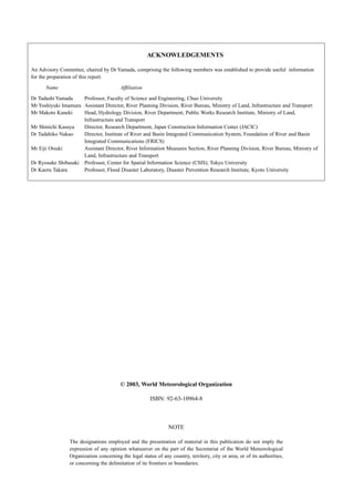 ACKNOWLEDGEMENTS 
An Advisory Committee, chaired by Dr Yamada, comprising the following members was established to provide useful information 
for the preparation of this report. 
Name Affiliation 
Dr Tadashi Yamada Professor, Faculty of Science and Engineering, Chuo University 
Mr Yoshiyuki Imamura Assistant Director, River Planning Division, River Bureau, Ministry of Land, Infrastructure and Transport 
Mr Makoto Kaneki Head, Hydrology Division, River Department, Public Works Research Institute, Ministry of Land, 
Infrastructure and Transport 
Mr Shinichi Kasuya Director, Research Department, Japan Construction Information Center (JACIC) 
Dr Tadahiko Nakao Director, Institute of River and Basin Integrated Communication System, Foundation of River and Basin 
Integrated Communications (FRICS) 
Mr Eiji Otsuki Assistant Director, River Information Measures Section, River Planning Division, River Bureau, Ministry of 
Land, Infrastructure and Transport 
Dr Ryosuke Shibasaki Professor, Center for Spatial Information Science (CSIS), Tokyo University 
Dr Kaoru Takara Professor, Flood Disaster Laboratory, Disaster Prevention Research Institute, Kyoto University 
Copyright in this electronic file and its contents is vested in WMO. It must not be altered, 
copied or passed on to a third party or posted electronically without WMO's written 
permission. 
© 2003, World Meteorological Organization 
ISBN: 92-63-10964-8 
NOTE 
The designations employed and the presentation of material in this publication do not imply the 
expression of any opinion whatsoever on the part of the Secretariat of the World Meteorological 
Organization concerning the legal status of any country, territory, city or area, or of its authorities, 
or concerning the delimitation of its frontiers or boundaries. 
 