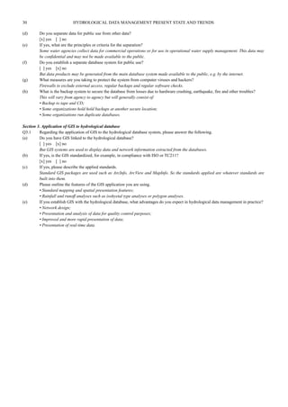 30 HYDROLOGICAL DATA MANAGEMENT PRESENT STATE AND TRENDS 
(d) Do you separate data for public use from other data? 
[x] yes [ ] no 
(e) If yes, what are the principles or criteria for the separation? 
Some water agencies collect data for commercial operations or for use in operational water supply management. This data may 
be confidential and may not be made available to the public. 
(f) Do you establish a separate database system for public use? 
[ ] yes [x] no 
But data products may be generated from the main database system made available to the public, e.g. by the internet. 
(g) What measures are you taking to protect the system from computer viruses and hackers? 
Firewalls to exclude external access, regular backups and regular software checks. 
(h) What is the backup system to secure the database from losses due to hardware crashing, earthquake, fire and other troubles? 
This will vary from agency to agency but will generally consist of: 
• Backup to tape and CD; 
• Some organizations hold hold backups at another secure location; 
• Some organizations run duplicate databases. 
Section 3. Application of GIS to hydrological database 
Q3.1 Regarding the application of GIS to the hydrological database system, please answer the following. 
(a) Do you have GIS linked to the hydrological database? 
[ ] yes [x] no 
But GIS systems are used to display data and network information extracted from the databases. 
(b) If yes, is the GIS standardized, for example, in compliance with ISO or TC211? 
[x] yes [ ] no 
(c) If yes, please describe the applied standards. 
Standard GIS packages are used such as ArcInfo, ArcView and MapInfo. So the standards applied are whatever standards are 
built into them. 
(d) Please outline the features of the GIS application you are using. 
• Standard mapping and spatial presentation features; 
• Rainfall and runoff analyses such as isohyetal type analyses or polygon analyses. 
(e) If you establish GIS with the hydrological database, what advantages do you expect in hydrological data management in practice? 
• Network design; 
• Presentation and analysis of data for quality control purposes; 
• Improved and more rapid presentation of data; 
• Presentation of real-time data. 
 