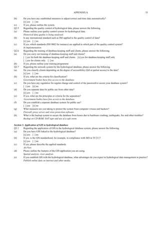 APPENDIX A 33 
(b) Do you have any established measures to adjust/correct real-time data automatically? 
[x] yes [ ] no 
(c) If yes, please outline the system. 
Q2.5 Regarding the quality control of hydrological data, please answer the following. 
(a) Please outline your quality control system for hydrological data. 
Historical data quality is being analysed. 
(b) Is any international standard such as ISO applied to the quality control of data? 
[x] yes [ ] no 
(c) If yes, which standards (IS0 9002 for instance) are applied to which part of the quality control system? 
In implementation. 
Q2.6 Regarding the training of database-keeping staff and clients, please answer the following. 
(a) Do you carry out training of database-keeping staff and clients? 
[ ] yes for both the database-keeping staff and clients [x] yes for database-keeping staff only 
[ ] yes for clients only [ ] no 
(b) If yes, please outline your training programme. 
Q2.7 Regarding the network system for the hydrological database, please answer the following. 
(a) Do you classify clients depending on the degree of accessibility (full or partial access) to the data? 
[x] yes [ ] no 
(b) If yes, what are the criteria for classification? 
Government bodies have free access to the database. 
(c) Do you have any regulation for regular change and control of the password to secure your database system? 
[ ] yes [x] no 
(d) Do you separate data for public use from other data? 
[x] yes [ ] no 
(e) If yes, what are the principles or criteria for the separation? 
Government bodies have free access to the database. 
(f) Do you establish a separate database system for public use? 
[ ] yes [x] no 
(g) What measures are you taking to protect the system from computer viruses and hackers? 
Firewall, proxy server and virus protection software. 
(h) What is the backup system to secure the database from losses due to hardware crashing, earthquake, fire and other troubles? 
Backup on CD-ROM, DAT tape and use of a safe room. 
Section 3. Application of GIS to hydrological database 
Q3.1 Regarding the application of GIS to the hydrological database system, please answer the following. 
(a) Do you have GIS linked to the hydrological database? 
[x] yes [ ] no 
(b) If yes, is the GIS standardized, for example, in compliance with ISO or TC211? 
[x] yes [ ] no 
(c) If yes, please describe the applied standards. 
ArcView 
(d) Please outline the features of the GIS application you are using. 
Spatial analysis, river analysis 
(e) If you establish GIS with the hydrological database, what advantages do you expect in hydrological data management in practice? 
Publish online data on internet and other media. 
 