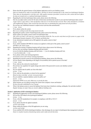 APPENDIX A 35 
(d) Please describe the general features of the database application used in your database system. 
Data are transferred by radio to local field offices, and then by internet automatically to the central raw hydrological database. 
These data are disseminated to real-time users. After quality assurance procedures carried out at the central and local offices, 
the data are transferred to a confirmed hydrological database. 
Q2.4 Regarding the real-time hydrological data system, please answer the following. 
(a) How do you adjust and/or correct for the lack of observation and abnormal records in your real-time hydrological data system? 
A gap is left as a gap, unless a client specifically wishes for it to be detected and corrected. This is done manually by correlation 
with neighbouring stations. Some research has been done here on automating this using neural network procedures. 
(b) Do you have any established measures to adjust/correct real-time data automatically? 
[ ] yes [x] no 
(c) If yes, please outline the system. 
But we are working towards this using neural networks. 
Q2.5 Regarding the quality control of hydrological data, please answer the following. 
(a) Please outline your quality control system for hydrological data. 
This will be too long. I will send you a separate document about this. You can also read about our QA system in a paper in the 
Hydrological Sciences Journal in 1987 by Mosley and McKerchar. 
(b) Is any international standard such as ISO applied to the quality control of data? 
[x] yes [ ] no 
(c) If yes, which standards (IS0 9002 for instance) are applied to which part of the quality control system? 
IS0 9002 to the whole system. 
Q2.6 Regarding the training of database-keeping staff and clients, please answer the following. 
(a) Do you carry out training of database-keeping staff and clients? 
[x] yes for both the database-keeping staff and clients [ ] yes for database-keeping staff only 
[ ] yes for clients only [ ] no 
(b) If yes, please outline your training programme. 
Occasional courses and in-house training programmes. 
Q2.7 Regarding the network system for the hydrological database, please answer the following. 
(a) Do you classify clients depending on the degree of accessibility (full or partial access) to the data? 
[ ] yes [x] no 
(b) If yes, what are the criteria for classification? 
(c) Do you have any regulation for regular change and control of the password to secure your database system? 
[x] yes [ ] no 
(d) Do you separate data for public use from other data? 
[x] yes [ ] no 
(e) If yes, what are the principles or criteria for the separation? 
Based on data ownership – private versus government. 
(f) Do you establish a separate database system for public use? 
[x] yes [ ] no 
Planned for WWW access only. Otherwise we provide the data. 
(g) What measures are you taking to protect the system from computer viruses and hackers? 
We have firewalls established by our IT group. 
(h) What is the backup system to secure the database from losses due to hardware crashing, earthquake, fire and other troubles? 
Regular backups are made. Data are stored in different buildings also. 
Section 3. Application of GIS to hydrological database 
Q3.1 Regarding the application of GIS to the hydrological database system, please answer the following. 
(a) Do you have GIS linked to the hydrological database? 
[x] yes [ ] no 
(b) If yes, is the GIS standardized, for example, in compliance with ISO or TC211? 
[x] yes [ ] no 
(c) If yes, please describe the applied standards. 
ArcView and ArcInfo 
(d) Please outline the features of the GIS application you are using. 
ArcView and ArcInfo 
(e) If you establish GIS with the hydrological database, what advantages do you expect in hydrological data management in practice? 
Easier to visualize location of monitoring stations and to make network decisions. 
 