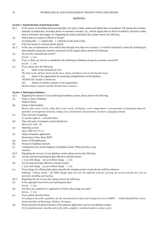 36 HYDROLOGICAL DATA MANAGEMENT PRESENT STATE AND TRENDS 
SLOVENIA 
Section 1. Standardization of hydrological data 
Q1.1 In the course of recording and processing data, two types of data, analog and digital data, are prepared. The analog data includes 
manually recorded data, recording sheets of automatic recorders, etc., and the digital data are those recorded by electronic media 
such as telemeter, data logger, etc. Regarding the analog and digital data, please answer the following. 
(a) Which data are treated as official or formal? 
[x] analog data [ ] digital data [ ] depends on the kind of data 
(b) If the last answer is selected, please specify. 
Q1.2 In the case of international rivers which flow through more than two countries, it would be beneficial to share the hydrological 
data mutually among the countries concerned. In this regard, please answer the following. 
(a) Do you have international river(s)? 
[x] yes [ ] no 
(b) If yes, is there any activity to standardize the hydrological database among the countries concerned? 
[x] yes [ ] no 
(c) If yes, please give the following. 
(i) Name of the international river. 
The Soèa in the Adriatic basin and the Sava, Drava and Mura rivers in the Danube basin. 
(ii) Name of the organization for promoting standardization of the database. 
NEDHYCOS, Danube Commission 
(iii) Names of member countries of the organization. 
Mediterranean countries and the Danube basin countries. 
Section 2. Hydrological database 
Q2.1 Regarding the features of your hydrological database system, please answer the following. 
(a) Name or type of database. 
INDEX FILES 
(b) Kinds of data handled. 
Hourly data (water levels), daily data (water levels, discharges, water temperatures, concentrations of suspended material, 
quantities of transported material), rating curves, hydrometric measurements, inventory of gauging stations 
(c) Time intervals of updating. 
12 months (official – controlled data) 
(d) Type and name of computer system (hardware). 
MicroVAX 3100 - 80 
(e) Operating system. 
Open VMS VAX V5.5-1 
(f) Name of database application. 
Hydrological Data Bank (BHP) 
(g) Name of GIS application. 
(h) Protocol of database network. 
(i) Configuration (or system diagram) of database system. Please provide a copy. 
Attached 
Q2.2 Regarding the services of your database system, please answer the following. 
(a) Are the real-time hydrological data offered to external clients? 
[ ] yes with charge [x] yes without charge [ ] no 
(b) Are the historical data offered to external clients? 
[ ] yes with charge [x] yes without charge [ ] no 
(c) If you charge for offering data, please describe the charging system or provide the tariff for reference. 
Although “without charge”, the HMZ charges data users for the staff time used for carrying out services and for the costs of 
materials, handling and mailing. 
Q2.3 Regarding the use of your data, please answer the following. 
(a) Is the copyright reserved in your hydrological data? 
[x] yes [ ] no 
(b) Are there any conditions or regulations to follow when using your data? 
[x] yes [ ] no 
(c) If yes, please describe below. 
According to the policy guidelines for the dissemination of data and costing of services (GRDC — Global Runoff Data Centre, 
Federal Institute of Hydrology, Koblenz, Germany). 
(d) Please describe the general features of the database application used in your database system. 
H–Q transformations; monthly and yearly tables, graphics; statistical analyses of time series. 
 