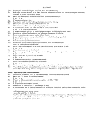 APPENDIX A 37 
Q2.4 Regarding the real-time hydrological data system, please answer the following. 
(a) How do you adjust and/or correct for the lack of observation and abnormal records in your real-time hydrological data system? 
We do not! We use only logical controls of data. 
(b) Do you have any established measures to adjust/correct real-time data automatically? 
[ ] yes [x] no 
(c) If yes, please outline the system. 
Q2.5 Regarding the quality control of hydrological data, please answer the following. 
(a) Please outline your quality control system for hydrological data. 
Water balance, correlation to the neighbouring gauging station. 
(b) Is any international standard such as ISO applied to the quality control of data? 
[ ] yes [x] no (WMO recommendations) 
(c) If yes, which standards (IS0 9002 for instance) are applied to which part of the quality control system? 
Q2.6 Regarding the training of database-keeping staff and clients, please answer the following. 
(a) Do you carry out training of database-keeping staff and clients? 
[ ] yes for both the database-keeping staff and clients [ ] yes for database-keeping staff only 
[ ] yes for clients only [x] no 
(b) If yes, please outline your training programme. 
Q2.7 Regarding the network system for the hydrological database, please answer the following. 
BHP is not connected to the network system! 
(a) Do you classify clients depending on the degree of accessibility (full or partial access) to the data? 
[ ] yes [x] no 
(b) If yes, what are the criteria for classification? 
(c) Do you have any regulation for regular change and control of the password to secure your database system? 
[ ] yes [x] no 
(d) Do you separate data for public use from other data? 
[ ] yes [x] no 
(e) If yes, what are the principles or criteria for the separation? 
(f) Do you establish a separate database system for public use? 
[ ] yes [x] no 
(g) What measures are you taking to protect the system from computer viruses and hackers? 
(h) What is the backup system to secure the database from losses due to hardware crashing, earthquake, fire and other troubles? 
We use OPEN WMS – backup utility and we keep three copies of the database on different media and in different locations. 
Section 3. Application of GIS to hydrological database 
Q3.1 Regarding the application of GIS to the hydrological database system, please answer the following. 
(a) Do you have GIS linked to the hydrological database? 
[ ] yes [x] no 
(b) If yes, is the GIS standardized, for example, in compliance with ISO or TC211? 
[ ] yes [x] no 
(c) If yes, please describe the applied standards. 
(d) Please outline the features of the GIS application you are using. 
(e) If you establish GIS with the hydrological database, what advantages do you expect in hydrological data management in practice? 
At this moment we run two separate systems: 
• controlled, official data (in databank); 
• real-time data which are used in prognostic services (flood forecasting and warning system) and are disseminated to the public 
through the internet and TV. In exceptional cases real-time data could be used to fill gaps in the analog data series. As a rule, 
real-time data are not offered to external clients. 
 