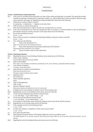 APPENDIX A 39 
UNITED STATES 
Section 1. Standardization of hydrological data 
Q1.1 In the course of recording and processing data, two types of data, analog and digital data, are prepared. The analog data includes 
manually recorded data, recording sheets of automatic recorders, etc., and the digital data are those recorded by electronic media 
such as telemeter, data logger, etc. Regarding the analog and digital data, please answer the following. 
(a) Which data are treated as official or formal? 
[x] analog data [x] digital data [ ] depends on the kind of data 
(b) If the last answer is selected, please specify. 
Both analog and digital data are official. All field notes and digital films are archived. 
Q1.2 In the case of international rivers which flow through more than two countries, it would be beneficial to share the hydrological 
data mutually among the countries concerned. In this regard, please answer the following. 
(a) Do you have international river(s)? 
[x] yes [ ] no 
(b) If yes, is there any activity to standardize the hydrological database among the countries concerned? 
[x] yes [ ] no 
(c) If yes, please give the following. 
(i) Name of the international river. 
Many rivers between the US, Canada and Mexico. 
(ii) Name of the organization for promoting standardization of the database. 
International Joint Commission (US, Canada) 
(iii) Names of member countries of the organization. 
Section 2. Hydrological database 
Q2.1 Regarding the features of your hydrological database system, please answer the following. 
(a) Name or type of database. 
National Water Information System (NWIS) 
(b) Kinds of data handled. 
River stage, river discharge, precipitation, groundwater levels, water chemistry, suspended sediment, biology 
(c) Time intervals of updating. 
15 minutes, daily and periodic 
(d) Type and name of computer system (hardware). 
Data General and Sun servers 
Personal computer desktops (many brands) 
(e) Operating system. 
DG and Sun mix 
(f) Name of database application. 
Ingres 
(g) Name of GIS application. 
ESRI, ArcInfo 
(h) Protocol of database network. 
Operational database distributed on 46 servers nationwide 
(i) Configuration (or system diagram) of database system. Please provide a copy. 
Q2.2 Regarding the services of your database system, please answer the following. 
(a) Are the real-time hydrological data offered to external clients? 
[ ] yes with charge [x] yes without charge [ ] no 
(b) Are the historical data offered to external clients? 
[ ] yes with charge [x] yes without charge [ ] no 
(c) If you charge for offering data, please describe the charging system or provide the tariff for reference. 
Q2.3 Regarding the use of your data, please answer the following. 
(a) Is the copyright reserved in your hydrological data? 
[ ] yes [x] no 
(b) Are there any conditions or regulations to follow when using your data? 
[ ] yes [x] no 
(c) If yes, please describe below. 
(d) Please describe the general features of the database application used in your database system. 
The NWIS database is an internal system for day-to-day processing. Public access of real-time and historical data is via the 
internet. 
Q2.4 Regarding the real-time hydrological data system, please answer the following. 
 