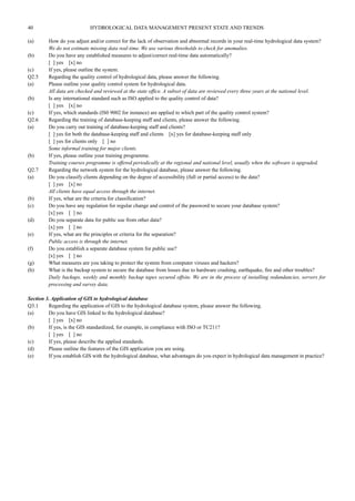 40 HYDROLOGICAL DATA MANAGEMENT PRESENT STATE AND TRENDS 
(a) How do you adjust and/or correct for the lack of observation and abnormal records in your real-time hydrological data system? 
We do not estimate missing data real-time. We use various thresholds to check for anomalies. 
(b) Do you have any established measures to adjust/correct real-time data automatically? 
[ ] yes [x] no 
(c) If yes, please outline the system. 
Q2.5 Regarding the quality control of hydrological data, please answer the following. 
(a) Please outline your quality control system for hydrological data. 
All data are checked and reviewed at the state office. A subset of data are reviewed every three years at the national level. 
(b) Is any international standard such as ISO applied to the quality control of data? 
[ ] yes [x] no 
(c) If yes, which standards (IS0 9002 for instance) are applied to which part of the quality control system? 
Q2.6 Regarding the training of database-keeping staff and clients, please answer the following. 
(a) Do you carry out training of database-keeping staff and clients? 
[ ] yes for both the database-keeping staff and clients [x] yes for database-keeping staff only 
[ ] yes for clients only [ ] no 
Some informal training for major clients. 
(b) If yes, please outline your training programme. 
Training courses programme is offered periodically at the regional and national level, usually when the software is upgraded. 
Q2.7 Regarding the network system for the hydrological database, please answer the following. 
(a) Do you classify clients depending on the degree of accessibility (full or partial access) to the data? 
[ ] yes [x] no 
All clients have equal access through the internet. 
(b) If yes, what are the criteria for classification? 
(c) Do you have any regulation for regular change and control of the password to secure your database system? 
[x] yes [ ] no 
(d) Do you separate data for public use from other data? 
[x] yes [ ] no 
(e) If yes, what are the principles or criteria for the separation? 
Public access is through the internet. 
(f) Do you establish a separate database system for public use? 
[x] yes [ ] no 
(g) What measures are you taking to protect the system from computer viruses and hackers? 
(h) What is the backup system to secure the database from losses due to hardware crashing, earthquake, fire and other troubles? 
Daily backups, weekly and monthly backup tapes secured offsite. We are in the process of installing redundancies, servers for 
processing and survey data. 
Section 3. Application of GIS to hydrological database 
Q3.1 Regarding the application of GIS to the hydrological database system, please answer the following. 
(a) Do you have GIS linked to the hydrological database? 
[ ] yes [x] no 
(b) If yes, is the GIS standardized, for example, in compliance with ISO or TC211? 
[ ] yes [ ] no 
(c) If yes, please describe the applied standards. 
(d) Please outline the features of the GIS application you are using. 
(e) If you establish GIS with the hydrological database, what advantages do you expect in hydrological data management in practice? 
 