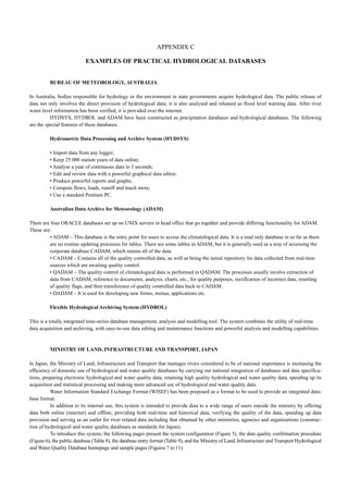 APPENDIX C 
EXAMPLES OF PRACTICAL HYDROLOGICAL DATABASES 
BUREAU OF METEOROLOGY, AUSTRALIA 
In Australia, bodies responsible for hydrology or the environment in state governments acquire hydrological data. The public release of 
data not only involves the direct provision of hydrological data; it is also analysed and released as flood level warning data. After river 
water level information has been verified, it is provided over the internet. 
HYDSYS, HYDROL and ADAM have been constructed as precipitation databases and hydrological databases. The following 
are the special features of these databases. 
Hydrometric Data Processing and Archive System (HYDSYS) 
• Import data from any logger; 
• Keep 25 000 station years of data online; 
• Analyse a year of continuous data in 3 seconds; 
• Edit and review data with a powerful graphical data editor; 
• Produce powerful reports and graphs; 
• Compute flows, loads, runoff and much more; 
• Use a standard Pentium PC. 
Australian Data Archive for Meteorology (ADAM) 
There are four ORACLE databases set up on UNIX servers in head office that go together and provide differing functionality for ADAM. 
These are: 
• ADAM – This database is the entry point for users to access the climatological data. It is a read only database in so far as there 
are no routine updating processes for tables. There are some tables in ADAM, but it is generally used as a way of accessing the 
corporate database CADAM, which retains all of the data. 
• CADAM – Contains all of the quality controlled data, as well as being the initial repository for data collected from real-time 
sources which are awaiting quality control. 
• QADAM – The quality control of climatological data is performed in QADAM. The processes usually involve extraction of 
data from CADAM, reference to documents, analysis, charts, etc., for quality purposes, rectification of incorrect data, resetting 
of quality flags, and then transference of quality controlled data back to CADAM. 
• DADAM – It is used for developing new forms, menus, applications etc. 
Flexible Hydrological Archiving System (HYDROL) 
This is a totally integrated time-series database management, analysis and modelling tool. The systern combines the utility of real-time 
data acquisition and archiving, with easy-to-use data editing and maintenance functions and powerful analysis and modelling capabilities. 
MINISTRY OF LAND, INFRASTRUCTURE AND TRANSPORT, JAPAN 
ln Japan, the Ministry of Land, Infrastructure and Transport that manages rivers considered to be of national importance is increasing the 
efficiency of domestic use of hydrological and water quality databases by carrying out national integration of databases and data specifica-tions, 
preparing electronic hydrological and water quality data, retaining high quality hydrological and water quality data, speeding up its 
acquisition and statistical processing and making more advanced use of hydrological and water quality data. 
Water Information Standard Exchange Format (WISEF) has been proposed as a format to be used to provide an integrated data-base 
format. 
In addition to its internal use, this system is intended to provide data to a wide range of users outside the ministry by offering 
data both online (internet) and offline, providing both real-time and historical data, verifying the quality of the data, speeding up data 
provision and serving as an outlet for river related data including that obtained by other ministries, agencies and organizations (construc-tion 
of hydrological and water quality databases as standards for Japan). 
To introduce this system, the following pages present the system configuration (Figure 5), the data quality confirmation procedure 
(Figure 6), the public database (Table 8), the database entry format (Table 9), and the Ministry of Land, Infrastructure and Transport Hydrological 
and Water Quality Database homepage and sample pages (Figures 7 to 11). 
 