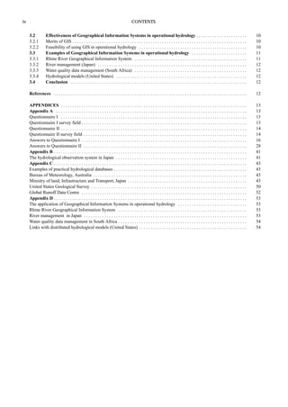iv CONTENTS 
3.2 Effectiveness of Geographical Information Systems in operational hydrology . . . . . . . . . . . . . . . . . . . . . . 10 
3.2.1 Merits of GIS . . . . . . . . . . . . . . . . . . . . . . . . . . . . . . . . . . . . . . . . . . . . . . . . . . . . . . . . . . . . . . . . . . . . . . . . . . . . 10 
3.2.2 Feasibility of using GIS in operational hydrology . . . . . . . . . . . . . . . . . . . . . . . . . . . . . . . . . . . . . . . . . . . . . . . 10 
3.3 Examples of Geographical Information Systems in operational hydrology . . . . . . . . . . . . . . . . . . . . . . . . 11 
3.3.1 Rhine River Geographical Information System . . . . . . . . . . . . . . . . . . . . . . . . . . . . . . . . . . . . . . . . . . . . . . . . . 11 
3.3.2 River management (Japan) . . . . . . . . . . . . . . . . . . . . . . . . . . . . . . . . . . . . . . . . . . . . . . . . . . . . . . . . . . . . . . . . . 12 
3.3.3 Water quality data management (South Africa) . . . . . . . . . . . . . . . . . . . . . . . . . . . . . . . . . . . . . . . . . . . . . . . . . 12 
3.3.4 Hydrological models (United States) . . . . . . . . . . . . . . . . . . . . . . . . . . . . . . . . . . . . . . . . . . . . . . . . . . . . . . . . . 12 
3.4 Conclusion . . . . . . . . . . . . . . . . . . . . . . . . . . . . . . . . . . . . . . . . . . . . . . . . . . . . . . . . . . . . . . . . . . . . . . . . . . . . . 12 
References . . . . . . . . . . . . . . . . . . . . . . . . . . . . . . . . . . . . . . . . . . . . . . . . . . . . . . . . . . . . . . . . . . . . . . . . . . . . . . . . . . . . 12 
APPENDICES . . . . . . . . . . . . . . . . . . . . . . . . . . . . . . . . . . . . . . . . . . . . . . . . . . . . . . . . . . . . . . . . . . . . . . . . . . . . . . . . . 13 
Appendix A . . . . . . . . . . . . . . . . . . . . . . . . . . . . . . . . . . . . . . . . . . . . . . . . . . . . . . . . . . . . . . . . . . . . . . . . . . . . . . . . . . . 13 
Questionnaire I . . . . . . . . . . . . . . . . . . . . . . . . . . . . . . . . . . . . . . . . . . . . . . . . . . . . . . . . . . . . . . . . . . . . . . . . . . . . . . . . . 13 
Questionnaire I survey field . . . . . . . . . . . . . . . . . . . . . . . . . . . . . . . . . . . . . . . . . . . . . . . . . . . . . . . . . . . . . . . . . . . . . . . . 13 
Questionnaire II . . . . . . . . . . . . . . . . . . . . . . . . . . . . . . . . . . . . . . . . . . . . . . . . . . . . . . . . . . . . . . . . . . . . . . . . . . . . . . . . . 14 
Questionnaire II survey field . . . . . . . . . . . . . . . . . . . . . . . . . . . . . . . . . . . . . . . . . . . . . . . . . . . . . . . . . . . . . . . . . . . . . . . 14 
Answers to Questionnaire I . . . . . . . . . . . . . . . . . . . . . . . . . . . . . . . . . . . . . . . . . . . . . . . . . . . . . . . . . . . . . . . . . . . . . . . . 16 
Answers to Questionnaire II . . . . . . . . . . . . . . . . . . . . . . . . . . . . . . . . . . . . . . . . . . . . . . . . . . . . . . . . . . . . . . . . . . . . . . . 28 
Appendix B . . . . . . . . . . . . . . . . . . . . . . . . . . . . . . . . . . . . . . . . . . . . . . . . . . . . . . . . . . . . . . . . . . . . . . . . . . . . . . . . . . . . 41 
The hydrological observation system in Japan . . . . . . . . . . . . . . . . . . . . . . . . . . . . . . . . . . . . . . . . . . . . . . . . . . . . . . . . . 41 
Appendix C . . . . . . . . . . . . . . . . . . . . . . . . . . . . . . . . . . . . . . . . . . . . . . . . . . . . . . . . . . . . . . . . . . . . . . . . . . . . . . . . . . . . 43 
Examples of practical hydrological databases . . . . . . . . . . . . . . . . . . . . . . . . . . . . . . . . . . . . . . . . . . . . . . . . . . . . . . . . . . 43 
Bureau of Meteorology, Australia . . . . . . . . . . . . . . . . . . . . . . . . . . . . . . . . . . . . . . . . . . . . . . . . . . . . . . . . . . . . . . . . . . . 43 
Ministry of land, Infrastructure and Transport, Japan . . . . . . . . . . . . . . . . . . . . . . . . . . . . . . . . . . . . . . . . . . . . . . . . . . . . 43 
United States Geological Survey . . . . . . . . . . . . . . . . . . . . . . . . . . . . . . . . . . . . . . . . . . . . . . . . . . . . . . . . . . . . . . . . . . . . 50 
Global Runoff Data Centre . . . . . . . . . . . . . . . . . . . . . . . . . . . . . . . . . . . . . . . . . . . . . . . . . . . . . . . . . . . . . . . . . . . . . . . . 52 
Appendix D . . . . . . . . . . . . . . . . . . . . . . . . . . . . . . . . . . . . . . . . . . . . . . . . . . . . . . . . . . . . . . . . . . . . . . . . . . . . . . . . . . . . 53 
The application of Geographical Information Systems in operational hydrology . . . . . . . . . . . . . . . . . . . . . . . . . . . . . . 53 
Rhine River Geographical Information System . . . . . . . . . . . . . . . . . . . . . . . . . . . . . . . . . . . . . . . . . . . . . . . . . . . . . . . . 53 
River management in Japan . . . . . . . . . . . . . . . . . . . . . . . . . . . . . . . . . . . . . . . . . . . . . . . . . . . . . . . . . . . . . . . . . . . . . . . 53 
Water quality data management in South Africa . . . . . . . . . . . . . . . . . . . . . . . . . . . . . . . . . . . . . . . . . . . . . . . . . . . . . . . . 54 
Links with distributed hydrological models (United States) . . . . . . . . . . . . . . . . . . . . . . . . . . . . . . . . . . . . . . . . . . . . . . . 54 
 