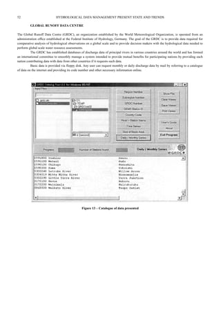 52 HYDROLOGICAL DATA MANAGEMENT PRESENT STATE AND TRENDS 
GLOBAL RUNOFF DATA CENTRE 
The Global Runoff Data Centre (GRDC), an organization established by the World Meteorological Organization, is operated from an 
administration office established at the Federal Institute of Hydrology, Germany. The goal of the GRDC is to provide data required for 
comparative analysis of hydrological observations on a global scale and to provide decision makers with the hydrological data needed to 
perform global scale water resource assessments. 
The GRDC has established databases of discharge data of principal rivers in various countries around the world and has formed 
an international committee to smoothly manage a system intended to provide mutual benefits for participating nations by providing each 
nation contributing data with data from other countries if it requests such data. 
Basic data is provided via floppy disk. Any user can request monthly or daily discharge data by mail by referring to a catalogue 
of data on the internet and providing its code number and other necessary information online. 
Figure 13 – Catalogue of data presented 
 
