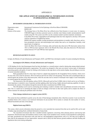 APPENDIX D 
THE APPLICATION OF GEOGRAPHICAL INFORMATION SYSTEMS 
IN OPERATIONAL HYDROLOGY 
RIVER RHINE GEOGRAPHICAL INFORMATION SYSTEM 
Organization name: International Commission for the Hydrology of the River Rhine (CHR/KHR) 
GIS name: RHINE-GIS 
Features of the system: The drainage basin of the Rhine River has suffered severe flood disasters in recent years. In response, 
CHR/KHR began to develop a practical system to calculate water balance models and precipitation runoff 
models using GIS. This system uses GIS to set the constants needed to perform hydraulic calculations. 
In the Rhine River basin, topographical and hydrological data have been digitized to develop a GIS system 
with the cooperation of neighbouring nations. 
RHINE-GIS registers monthly average precipitation and precipitation at monthly, daily, three-hour, and six-hour 
precipitation intervals, and meteorological and weather data such as air temperature, humidity, wind 
speed, hours of sunlight etc. 
And in the Rhine River basin in Germany, daily and hourly data observed at 500 observation stations from 
1961 to 1990 have been registered, while in the Moselle River basin, daily data observed at 90 observation 
stations between 1971 and 1980 have been registered. 
RIVER MANAGEMENT IN JAPAN 
In Japan, the Ministry of Land, Infrastructure and Transport, JACIC, and FRICS have developed a number of systems including the following. 
Kasumigaura GIS (Ministry of Land, Infrastructure and Transport) 
A GIS database for the Lake Kasumigaura basin has been developed, as a research project, aimed at sharing data among related national, 
prefectural and municipal administrative organizations. The system was designed so that users can retrieve various types of information 
conceming quantity and quality of water by clicking on the location on the map shown on the monitor display, thus providing an overview 
of current watershed conditions. 
Mesh geographical data for a base map is based on a digital map prepared by the Geographical Survey Institute, which covers 
the area with a 50 m mesh for elevation, 100 m for land use and l km for surface soil and geology. Point data such as hydrological data are 
entered against the location of the observation point, while the area data such as amount of municipal water supply in each municipality 
are entered against the municipal location. 
The framework of the GIS database utilizes EXCEL (Microsoft) and ArcView3 (ESRI), both of which can be run on Windows. 
Great importance is attached to ease of operation and data updating rather than having a highly advanced analysing capability. In order to 
disseminate the contents of the database through the internet the data is transformed into HTML format. 
This GIS database can be used in constructing and evaluating a model to simulate water and pollutants movement in the water-shed. 
This is a useful tool in estimating the impact of land use changes in the basin on lake water quality and to compare the effects of 
various measures for reducing the pollutants load in the basin. 
Water damage statistical survey support system (JACIC) 
This system has been established to quickly survey the state of flood damage immediately after a flood has occurred. A user can draw the 
inundated district with a mouse to use numerical information for pre-recorded 100 m meshes to estimate the total number of victims, 
effected households and value of the damage. 
Digitized basin map (FRICS) 
This system, which converts information about the ground in a river watershed into numerical form that can be used by GIS, can be used 
to display maps presenting freely combined information of many kinds. 
The watershed environment data that is handled includes regulations concerning urban planning districts and housing land 
preparation, flood hazard maps and inundation analysis results, maps of past inundation areas, locations of past liquefaction, hydrogeolog-ical 
maps, groundwater level observation wells, past land use, and topographical categorizations, and so on. This data can be applied as 
basic data for the preparation of river improvement: measures and to clarify the links between ground conditions and both flooding and 
liquefaction that occurs during earthquakes. 
 