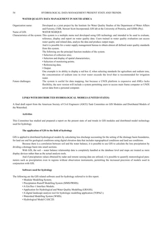 54 HYDROLOGICAL DATA MANAGEMENT PRESENT STATE AND TRENDS 
WATER QUALITY DATA MANAGEMENT IN SOUTH AFRICA 
Organization name: Developed as a joint project by the Institute for Water Quality Studies of the Department of Water Affairs 
and Forestry, CSIR, Stewart Scott Incorporated, GIS lab at the University of Pretoria, and GIMS (Pty). 
Name of GIS: WATER MARQUE 
Characteristics of the system: This system is a multiple menu tool developed using GIS technology and intended to be used to evaluate, 
reference, display and report on water quality data. Users trained in water quality evaluation can access 
water quality and related data, analyse the data and produce output maps. 
And it is possible for a water supply management bureau to obtain almost all defined water quality standards 
from this system. 
The following are the principal function modules of the system. 
• Selection of collection sites; 
• Selection and display of spatial characteristics; 
• Selection of monitoring points; 
• Referencing data; 
• Output. 
One example is its ability to display a red box if, when selecting standards for agriculture and sodium ions, 
the concentration of sodium ions in river water exceeds the level that is recommended for irrigation 
water. 
Future challenges: The system is useful for data mapping, but because a UNIX platform is expensive and AMLs lacks 
flexibility, the next version will include a system permitting users to access main frame computer or UNIX 
server data frorn a personal computer. 
LINKS WITH DISTRIBUTED HYDROLOGICAL MODELS (UNITED STATES) 
A final draft report from the American Society of Civil Engineers (ASCE) Task Committee on GIS Modules and Distributed Models of 
the Watershed. 
Activities 
This Committee has studied and prepared a report on the present state of and trends in GIS modules and distributed model technology 
used for hydrology. 
The application of GIS to the field of hydrology 
GIS is applied to distributed hydrological models by calculating loss discharge accounting for the setting of the drainage basin boundaries, 
for land use and for geological conditions using digital elevation data that includes topographical conditions and land use conditions. 
Because there is a correlation between soil and the water balance, it is possible to use GIS to calculate the loss precipitation by 
dividing a drainage basin into smail sections. 
With GIS, the soil – water balance relationship data is completely handled at the database level and maps are treated as mere 
display devices rather than as the actual analysis tools. 
And if precipitation values obtained by radar and remote sensing data are utilized, it is possible to quantify meteorological para-meters 
such as precipitation even in regions without observation instruments, permitting the increased precision of models used in 
conjunction with GIS. 
Software used for hydrology 
The following are the GIS related software used for hydrology referred to in this report. 
• Modular Modelling System; 
• Precipitation Runoff Modelling System (MMS/PRMS); 
• A Gis/Hec-1 Interface Module; 
• Application for Hydrological and Water Quality Modelling (GRASS); 
• A digital landscape analysis tool for hydrologic modelling application (TOPAZ ); 
• Watershed Modelling System (WMS); 
• Hydrological Model CASC2D. 
 