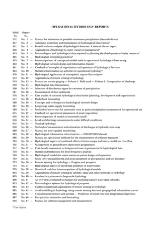 WMO Report 
No. No. 
332 No. 1 — Manual for estimation of probable maximum precipitation (Second edition) 
337 No. 2 — Automatic collection and transmission of hydrological observations* 
341 No. 3 — Benefit and cost analysis of hydrological forecasts. A state-of-the-art report 
356 No. 4 — Applications of hydrology to water resources management* 
419 No. 5 — Meteorological and hydrological data required in planning the development of water resources* 
425 No. 6 — Hydrological forecasting practices* 
429 No. 7 — Intercomparison of conceptual models used in operational hydrological forecasting 
433 No. 8 — Hydrological network design and information transfer 
461 No. 9 — Casebook of examples of organization and operation of Hydrological Services 
464 No. 10 — Statistical information on activities in operational hydrology* 
476 No. 11 — Hydrological application of atmospheric vapour-flux analyses* 
513 No. 12 — Applications of remote sensing to hydrology 
519 No. 13 — Manual on stream gauging — Volume 1: Field work — Volume 2: Computation of discharge 
559 No. 14 — Hydrological data transmission 
560 No. 15 — Selection of distribution types for extremes of precipitation 
561 No. 16 — Measurement of river sediments 
576 No. 17 — Case studies of national hydrological data banks (planning, development and organization) 
577 No. 18 — Flash flood forecasting 
580 No. 19 — Concepts and techniques in hydrological network design 
587 No. 20 — Long-range water-supply forecasting 
589 No. 21 — Methods of correction for systematic error in point precipitation measurement for operational use 
635 No. 22 — Casebook on operational assessment of areal evaporation 
646 No. 23 — Intercomparison of models of snowmelt runoff 
650 No. 24 — Level and discharge measurements under difficult conditions 
655 No. 25 — Tropical hydrology 
658 No. 26 — Methods of measurement and estimation of discharges at hydraulic structures 
680 No. 27 — Manual on water-quality monitoring 
683 No. 28 — Hydrological information referral service — INFOHYDRO Manual 
686 No. 29 — Manual on operational methods for the measurement of sediment transport 
704 No. 30 — Hydrological aspects of combined effects of storm surges and heavy rainfall on river flow 
705 No. 31 — Management of groundwater observation programmes 
717 No. 32 — Cost-benefit assessment techniques and user requirements for hydrological data 
718 No. 33 — Statistical distributions for flood frequency analysis 
740 No. 34 — Hydrological models for water-resources system design and operation 
749 No. 35 — Snow cover measurements and areal assessment of precipitation and soil moisture 
773 No. 36 — Remote sensing for hydrology — Progress and prospects 
754 No. 37 — Hydrological aspects of accidental pollution of water bodies 
779 No. 38 — Simulated real-time intercomparison of hydrological models 
804 No. 39 — Applications of remote sensing by satellite, radar and other methods to hydrology 
803 No. 40 — Land surface processes in large-scale hydrology 
806 No. 41 — An overview of selected techniques for analysing surface-water data networks 
813 No. 42 — Meteorological systems for hydrological purposes 
884 No. 43 — Current operational applications of remote sensing in hydrology 
885 No. 44 — Areal modelling in hydrology using remote sensing data and geographical information system 
886 No. 45 — Contaminants in rivers and streams — Prediction of travel time and longitudinal dispersion 
887 No. 46 — Precipitation estimation and forecasting 
948 No. 47 — Manual on sediment mangement and measurement 
* Out of print 
OPERATIONAL HYDROLOGY REPORTS 
