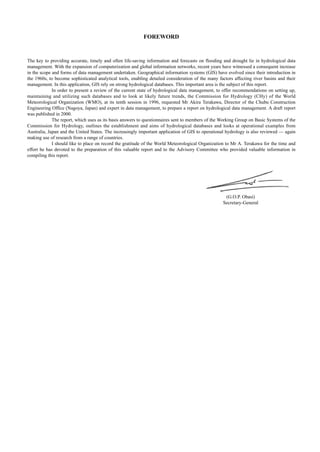 FOREWORD 
The key to providing accurate, timely and often life-saving information and forecasts on flooding and drought lie in hydrological data 
management. With the expansion of computerization and global information networks, recent years have witnessed a consequent increase 
in the scope and forms of data management undertaken. Geographical information systems (GIS) have evolved since their introduction in 
the 1960s, to become sophisticated analytical tools, enabling detailed consideration of the many factors affecting river basins and their 
management. In this application, GIS rely on strong hydrological databases. This important area is the subject of this report. 
In order to present a review of the current state of hydrological data management, to offer recommendations on setting up, 
maintaining and utilizing such databases and to look at likely future trends, the Commission for Hydrology (CHy) of the World 
Meteorological Organization (WMO), at its tenth session in 1996, requested Mr Akira Terakawa, Director of the Chubu Construction 
Engineering Office (Nagoya, Japan) and expert in data management, to prepare a report on hydrological data management. A draft report 
was published in 2000. 
The report, which uses as its basis answers to questionnaires sent to members of the Working Group on Basic Systems of the 
Commission for Hydrology, outlines the establishment and aims of hydrological databases and looks at operational examples from 
Australia, Japan and the United States. The increasingly important application of GIS to operational hydrology is also reviewed — again 
making use of research from a range of countries. 
I should like to place on record the gratitude of the World Meteorological Organization to Mr A. Terakawa for the time and 
effort he has devoted to the preparation of this valuable report and to the Advisory Committee who provided valuable information in 
compiling this report. 
(G.O.P. Obasi) 
Secretary-General 
 