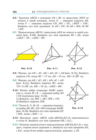 § 3. ПерПеНДиКУлЯрНість У ПрОстОрі104
9.6.° Трапеція ABCD з основами AD і BC та трикутник MEF не
лежать в одній площині, точка E — середина відрізка AB,
точка F — середина відрізка CD, ME = FE, ∠MEF = 110°.
Знайдіть кут між прямими: 1) AD і EF; 2) AD і ME; 3) BC
і MF.
9.7.° Паралелограм ABCD і трикутник AED не лежать в одній пло-
щині (рис. 9.10). Знайдіть кут між прямими BC і AE, якщо
∠AED = 70°, ∠ADE = 30°.
C
D A
B
E
A
B
C
D A C
B
M
K
D
Рис. 9.10 Рис. 9.11 Рис. 9.12
9.8.° Відомо, що AB ^ AC, AB ^ AD, AC ^ AD (рис. 9.11). Знайдіть
відрізок CD, якщо BC = 17 см, AB = 15 см, BD = 3 29 см.
9.9.° Відомо, що AB ^ AC, AB ^ AD, AC ^ AD
(рис. 9.11). Знайдіть відрізок BC, якщо
CD = 2 43 см, BD = 12 см, ∠ABD = 60°.
9.10.•
Кожне ребро тетраедра DABC дорів-
нює a, точки М і K — середини ребер АВ
і СD відповідно (рис. 9.12).
1) Доведіть, що MK ^ AB і MK ^ CD.
2) Знайдіть відрізок MK.
9.11.•
Точки E, F, M і K — середини відповід-
но ребер AB, BC, AD і BD тетраедра DABC
(рис. 9.13). Знайдіть кут між прямими EF
і MK, якщо ∠BAC = a.
9.12.• 
Діагоналі грані ABCD куба ABCDA1B1C1D1 перетинаються
в точці O. Знайдіть кут між прямими OB1 і A1C1.
9.13.•
Основою прямокутного паралелепіпеда ABCDA1B1C1D1 є ква-
драт, сторона якого дорівнює a. Знайдіть кут між прямими AD1
і B1C, якщо бічне ребро паралелепіпеда дорівнює a 3.
A C
B
E F
K
M
D
Рис. 9.13
Право для безоплатного розміщення підручника в мережі Інтернет має
Міністерство освіти і науки України http://mon.gov.ua/ та Інститут модернізації змісту освіти https://imzo.gov.ua
 