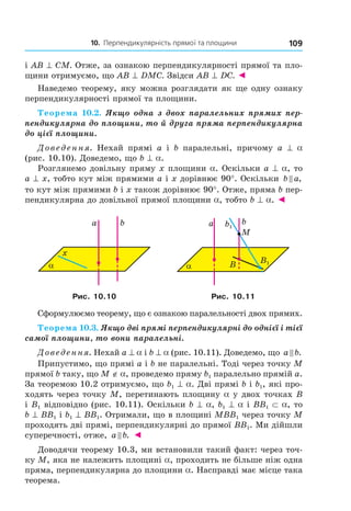 10. Перпендикулярність прямої та площини 109
і АВ ^ CМ. Отже, за ознакою перпендикулярності прямої та пло-
щини отримуємо, що АВ ^ DМC. Звідси АВ ^ DС. ◄
Наведемо теорему, яку можна розглядати як ще одну ознаку
перпендикулярності прямої та площини.
Теорема 10.2. Якщо одна з двох паралельних прямих пер-
пендикулярна до площини, то й друга пряма перпендикулярна
до цієї площини.
Доведення. Нехай прямі a і b паралельні, причому a ^ a
(рис. 10.10). Доведемо, що b ^ a.
Розглянемо довільну пряму x площини a. Оскільки a ^ a, то
a ^ x, тобто кут між прямими a і x дорівнює 90°. Оскільки b a,
то кут між прямими b і x також дорівнює 90°. Отже, пряма b пер-
пендикулярна до довільної прямої площини a, тобто b ^ a. ◄
α
x
a b
α
b
M
a
B B1
b1
Рис. 10.10 Рис. 10.11
Сформулюємо теорему, що є ознакою паралельності двох прямих.
Теорема 10.3. Якщо дві прямі перпендикулярні до однієї і тієї
самої площини, то вони паралельні.
Доведення. Нехай a ^ a і b ^ a (рис. 10.11). Доведемо, що a b.
Припустимо, що прямі a і b не паралельні. Тоді через точку M
прямої b таку, що M ∉ a, проведемо пряму b1 паралельно прямій a.
За теоремою 10.2 отримуємо, що b1 ^ a. Дві прямі b і b1, які про-
ходять через точку M, перетинають площину a у двох точках B
і B1 відповідно (рис. 10.11). Оскільки b ^ a, b1 ^ a і BB1 ⊂ a, то
b ^ BB1 і b1 ^ BB1. Отримали, що в площині MBB1 через точку M
проходять дві прямі, перпендикулярні до прямої BB1. Ми дійшли
суперечності, отже, a b. ◄
Доводячи теорему 10.3, ми встановили такий факт: через точ-
ку M, яка не належить площині a, проходить не більше ніж одна
пряма, перпендикулярна до площини a. Насправді має місце така
теорема.
Право для безоплатного розміщення підручника в мережі Інтернет має
Міністерство освіти і науки України http://mon.gov.ua/ та Інститут модернізації змісту освіти https://imzo.gov.ua
 