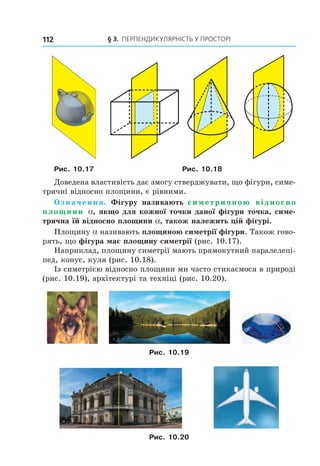 § 3. ПерПеНДиКУлЯрНість У ПрОстОрі112
Рис. 10.17 Рис. 10.18
Доведена властивість дає змогу стверджувати, що фігури, симе-
тричні відносно площини, є рівними.
Означення. Фігуру називають симетричною відносно
площини a, якщо для кожної точки даної фігури точка, симе-
трична їй відносно площини a, також належить цій фігурі.
Площину a називають площиною симетрії фігури. Також гово-
рять, що фігура має площину симетрії (рис. 10.17).
Наприклад, площину симетрії мають прямокутний паралелепі-
пед, конус, куля (рис. 10.18).
Із симетрією відносно площини ми часто стикаємося в природі
(рис. 10.19), архітектурі та техніці (рис. 10.20).
Рис. 10.19
Рис. 10.20
Право для безоплатного розміщення підручника в мережі Інтернет має
Міністерство освіти і науки України http://mon.gov.ua/ та Інститут модернізації змісту освіти https://imzo.gov.ua
 
