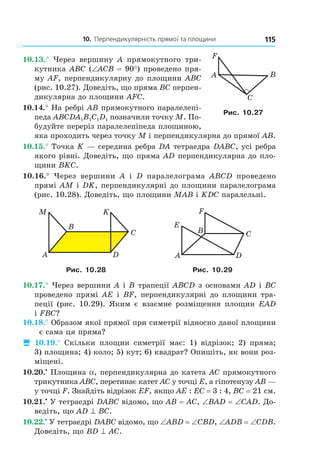 10. Перпендикулярність прямої та площини 115
C
BA
F
Рис. 10.27
10.13.° Через вершину A прямокутного три-
кутника ABC (∠ACB = 90°) проведено пря-
му AF, перпендикулярну до площини ABC
(рис. 10.27). Доведіть, що пряма BC перпен-
дикулярна до площини AFC.
10.14.° На ребрі AB прямокутного паралелепі-
педа ABCDA1B1C1D1 позначили точку M. По-
будуйте переріз паралелепіпеда площиною,
яка проходить через точку M і перпендикулярна до прямої AB.
10.15.° Точка K — середина ребра DA тетраедра DABC, усі ребра
якого рівні. Доведіть, що пряма AD перпендикулярна до пло-
щини BKC.
10.16.° Через вершини A і D паралелограма ABCD проведено
прямі AM і DK, перпендикулярні до площини паралелограма
(рис. 10.28). Доведіть, що площини MAB і KDC паралельні.
A
B
C
D
M K
C
D
B
A
E
F
Рис. 10.28 Рис. 10.29
10.17.° Через вершини A і B трапеції ABCD з основами AD і BC
проведено прямі AE і BF, перпендикулярні до площини тра-
пеції (рис. 10.29). Яким є взаємне розміщення площин EAD
і FBC?
10.18.° Образом якої прямої при симетрії відносно даної площини
є сама ця пряма?
 10.19.° Скільки площин симетрії має: 1) відрізок; 2) пряма;
3) площина; 4) коло; 5) кут; 6) квадрат? Опишіть, як вони роз-
міщені.
10.20.•
Площина a, перпендикулярна до катета AC прямокутного
трикутника ABC, перетинає катет AC у точці E, а гіпотенузу AB —
у точці F. Знайдіть відрізок EF, якщо AE : EC = 3 : 4, BC = 21 см.
10.21.•
У тетраедрі DABC відомо, що AB = AC, ∠BAD = ∠CAD. До-
ведіть, що AD ^ BC.
10.22.•
У тетраедрі DABC відомо, що ∠ABD = ∠CBD, ∠ADB = ∠CDB.
Доведіть, що BD ^ AC.
Право для безоплатного розміщення підручника в мережі Інтернет має
Міністерство освіти і науки України http://mon.gov.ua/ та Інститут модернізації змісту освіти https://imzo.gov.ua
 