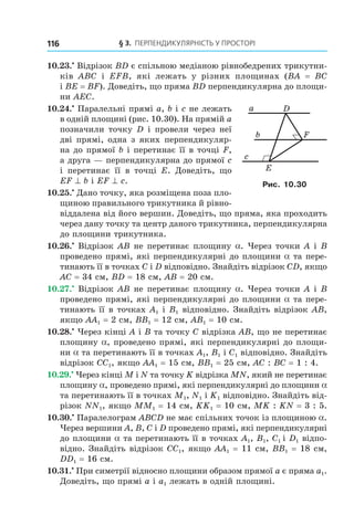 § 3. ПерПеНДиКУлЯрНість У ПрОстОрі116
10.23.•
Відрізок BD є спільною медіаною рівнобедрених трикутни-
ків ABC і EFB, які лежать у різних площинах (BA = BC
і BE = BF). Доведіть, що пряма BD перпендикулярна до площи-
ни AEC.
10.24.•
Паралельні прямі a, b і c не лежать
в одній площині (рис. 10.30). На прямій a
позначили точку D і провели через неї
дві прямі, одна з яких перпендикуляр-
на до прямої b і перетинає її в точці F,
а друга — перпендикулярна до прямої c
і перетинає її в точці E. Доведіть, що
EF ^ b і EF ^ c.
10.25.•
Дано точку, яка розміщена поза пло-
щиною правильного трикутника й рівно-
віддалена від його вершин. Доведіть, що пряма, яка проходить
через дану точку та центр даного трикутника, перпендикулярна
до площини трикутника.
10.26.•
Відрізок AB не перетинає площину a. Через точки A і B
проведено прямі, які перпендикулярні до площини a та пере-
тинають її в точках C і D відповідно. Знайдіть відрізок CD, якщо
AC = 34 см, BD = 18 см, AB = 20 см.
10.27.•
Відрізок AB не перетинає площину a. Через точки A і B
проведено прямі, які перпендикулярні до площини a та пере-
тинають її в точках A1 і B1 відповідно. Знайдіть відрізок AB,
якщо AA1 = 2 см, BB1 = 12 см, AB1 = 10 см.
10.28.•
Через кінці A і B та точку C відрізка АВ, що не перетинає
площину a, проведено прямі, які перпендикулярні до площи-
ни a та перетинають її в точках A1, B1 і C1 відповідно. Знайдіть
відрізок CC1, якщо AA1 = 15 см, BB1 = 25 см, AC : BC = 1 : 4.
10.29.•
Через кінці M і N та точку K відрізка MN, який не перетинає
площину a, проведено прямі, які перпендикулярні до площини a
та перетинають її в точках M1, N1 і K1 відповідно. Знайдіть від-
різок NN1, якщо MM1 = 14 см, KK1 = 10 см, MK : KN = 3 : 5.
10.30.•
Паралелограм ABCD не має спільних точок із площиною a.
Через вершини A, B, C і D проведено прямі, які перпендикулярні
до площини a та перетинають її в точках A1, B1, C1 і D1 відпо-
відно. Знайдіть відрізок CC1, якщо AA1 = 11 см, BB1 = 18 см,
DD1 = 16 см.
10.31.•
При симетрії відносно площини образом прямої a є пряма a1.
Доведіть, що прямі a і a1 лежать в одній площині.
c
E
b
a
F
D
Рис. 10.30
Право для безоплатного розміщення підручника в мережі Інтернет має
Міністерство освіти і науки України http://mon.gov.ua/ та Інститут модернізації змісту освіти https://imzo.gov.ua
 