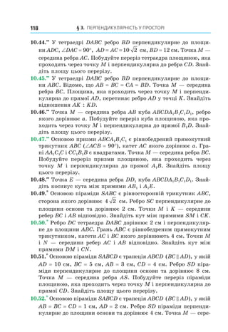 § 3. ПерПеНДиКУлЯрНість У ПрОстОрі118
10.44.••
У тетраедрі DABC ребро BD перпендикулярне до площи-
ни ADC, ∠DAC = 90°, AD AC= =10 2 см, BD = 12 см. Точка M —
середина ребра AC. Побудуйте переріз тетраедра площиною, яка
проходить через точку M і перпендикулярна до ребра CD. Знай-
діть площу цього перерізу.
10.45.••
У тетраедрі DABC ребро BD перпендикулярне до площи-
ни ABC. Відомо, що AB = BC = CA = BD. Точка M — середина
ребра BC. Площина, яка проходить через точку M і перпенди-
кулярна до прямої AD, перетинає ребро AD у точці K. Знайдіть
відношення AK : KD.
10.46.••
Точка M — середина ребра AB куба ABCDA1B1C1D1, ребро
якого дорівнює a. Побудуйте переріз куба площиною, яка про-
ходить через точку M і перпендикулярна до прямої B1D. Знай-
діть площу цього перерізу.
10.47.••
Основою призми ABCA1B1C1 є рівнобедрений прямокутний
трикутник ABC (∠ACB = 90°), катет AC якого дорівнює a. Гра-
ні AA1C1C і CC1B1B є квадратами. Точка M — середина ребра BC.
Побудуйте переріз призми площиною, яка проходить через
точку M і перпендикулярна до прямої A1B. Знайдіть площу
цього перерізу.
10.48.••
Точка E — середина ребра DD1 куба ABCDA1B1C1D1. Знай-
діть косинус кута між прямими AB1 і A1E.
10.49.*
Основою піраміди SABC є рівносторонній трикутник АВС,
сторона якого дорівнює 4 2 см. Ребро SC перпендикулярне до
площини основи та дорівнює 2 см. Точки М і K — середини
ребер ВС і АВ відповідно. Знайдіть кут між прямими SM і СK.
10.50.*
Ребро DC тетраедра DABC дорівнює 2 см і перпендикуляр-
не до площини ABC. Грань ABC є рівнобедреним прямокутним
трикутником, катети AC і BC якого дорівнюють 4 см. Точки M
і N — середини ребер AC і AB відповідно. Знайдіть кут між
прямими DM і CN.
10.51.*
Основою піраміди SABCD є трапеція ABCD ( ),BC AD у якій
AD = 10 см, BC = 5 см, AB = 3 см, CD = 4 см. Ребро SD піра-
міди перпендикулярне до площини основи та дорівнює 8 см.
Точка M — середина ребра AS. Побудуйте переріз піраміди
площиною, яка проходить через точку M і перпендикулярна до
прямої CD. Знайдіть площу цього перерізу.
10.52.*
Основою піраміди SABCD є трапеція ABCD ( ),BC AD у якій
AB = BC = CD = 1 см, AD = 2 см. Ребро SD піраміди перпенди-
кулярне до площини основи та дорівнює 4 см. Точка M — сере-
Право для безоплатного розміщення підручника в мережі Інтернет має
Міністерство освіти і науки України http://mon.gov.ua/ та Інститут модернізації змісту освіти https://imzo.gov.ua
 