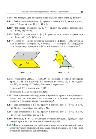 1. Основні поняття стереометрії. Аксіоми стереометрії 11
1.10.° Чи можуть дві площини мати тільки одну спільну точку?
1.11.° Зобразіть площини a і b, пряму c, точки A і B, якщо відомо,
що α β∩ = c, A ∈ c, B ∈ a, B ∉ b.
1.12.° Зобразіть площини a, b, g і пряму m, якщо відомо, що
α β∩ = m, α γ∩ = m.
1.13.° Зобразіть площини a, b, g і прямі a, b, c, якщо відомо, що
α β∩ = c, α γ∩ = b, β γ∩ = a.
1.14.•
Пряма m — лінія перетину площин a і b (рис. 1.18). Точки A
і B належать площині a, а точка C — площині b. Побудуйте
лінії перетину площини ABC із площиною a і з площиною b.
B
A
C
m
α
β
D
B
A
C
E
F
C1
D1
Рис. 1.18 Рис. 1.19
1.15.•
Квадрати ABCD і ABC1D1 не лежать в одній площині
(рис. 1.19). На відрізку AD позначили точку E, а на відріз-
ку BC1 — точку F. Побудуйте точку перетину:
1) прямої CE з площиною ABC1;
2) прямої FD1 із площиною ABC.
1.16.•
Чи є правильним твердження: будь-яка пряма, що проходить
через центри вписаного та описаного кіл даного трикутника,
лежить у площині цього трикутника?
1.17.•
Про площини a і b та пряму а відомо, що α β∩ = c, a ⊂ a,
a M∩ β = . Доведіть, що a c M∩ = .
1.18.•
Про площини a і b та пряму а відомо, що α β∩ = c, a ⊂ a,
a c A∩ = . Доведіть, що A ∈ b.
1.19.•
Точки A, B, C і D не лежать в одній площині. Доведіть, що
жодні три з них не лежать на одній прямій.
1.20.•
Доведіть, що коли дві сусідні вершини чотирикутника й точка
перетину його діагоналей належать одній площині, то й дві інші
вершини належать цій площині.
Право для безоплатного розміщення підручника в мережі Інтернет має
Міністерство освіти і науки України http://mon.gov.ua/ та Інститут модернізації змісту освіти https://imzo.gov.ua
 