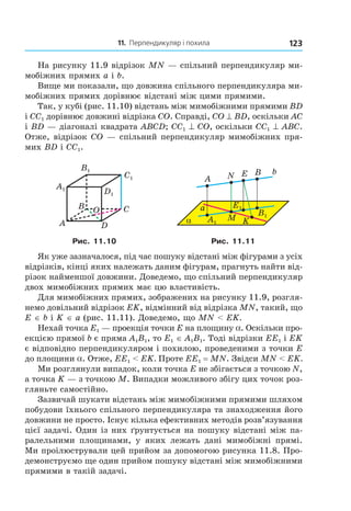 11. Перпендикуляр і похила 123
На рисунку 11.9 відрізок MN — спільний перпендикуляр ми-
мобіжних прямих a і b.
Вище ми показали, що довжина спільного перпендикуляра ми-
мобіжних прямих дорівнює відстані між цими прямими.
Так, у кубі (рис. 11.10) відстань між мимобіжними прямими BD
і СС1 дорівнює довжині відрізка CO. Справді, CO ^ BD, оскільки АС
і BD — діагоналі квадрата АВСD; СС1 ^ CO, оскільки СС1 ^ АВС.
Отже, відрізок CO — спільний перпендикуляр мимобіжних пря-
мих BD і СС1.
C1
D1
A1
B1
B
A
C
D
O
A1
B1
E1
α
b
a
NA
M
BE
K
Рис. 11.10 Рис. 11.11
Як уже зазначалося, під час пошуку відстані між фігурами з усіх
відрізків, кінці яких належать даним фігурам, прагнуть найти від-
різок найменшої довжини. Доведемо, що спільний перпендикуляр
двох мимобіжних прямих має цю властивість.
Для мимобіжних прямих, зображених на рисунку 11.9, розгля-
немо довільний відрізок ЕK, відмінний від відрізка MN, такий, що
Е ∈ b і K ∈ а (рис. 11.11). Доведемо, що MN < ЕK.
Нехай точка Е1 — проекція точки Е на площину a. Оскільки про-
екцією прямої b є пряма A1B1, то Е1 ∈ A1B1. Тоді відрізки ЕЕ1 і ЕK
є відповідно перпендикуляром і похилою, проведеними з точки Е
до площини a. Отже, ЕЕ1 < ЕK. Проте ЕЕ1 = MN. Звідси MN < ЕK.
Ми розглянули випадок, коли точка Е не збігається з точкою N,
а точка K — з точкою М. Випадки можливого збігу цих точок роз-
гляньте самостійно.
Зазвичай шукати відстань між мимобіжними прямими шляхом
побудови їхнього спільного перпендикуляра та знаходження його
довжини не просто. Існує кілька ефективних методів розв’язування
цієї задачі. Один із них ґрунтується на пошуку відстані між па-
ралельними площинами, у яких лежать дані мимобіжні прямі.
Ми проілюстрували цей прийом за допомогою рисунка 11.8. Про-
демонструємо ще один прийом пошуку відстані між мимобіжними
прямими в такій задачі.
Право для безоплатного розміщення підручника в мережі Інтернет має
Міністерство освіти і науки України http://mon.gov.ua/ та Інститут модернізації змісту освіти https://imzo.gov.ua
 