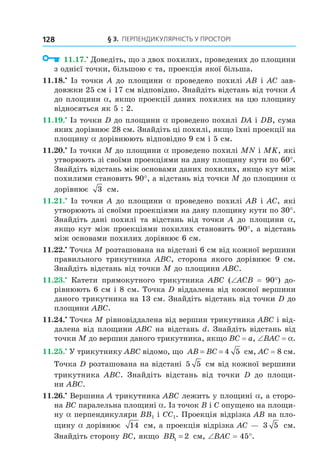 § 3. ПерПеНДиКУлЯрНість У ПрОстОрі128
11.17.•
Доведіть, що з двох похилих, проведених до площини
з однієї точки, більшою є та, проекція якої більша.
11.18.•
Із точки A до площини a проведено похилі AB і AC зав-
довжки 25 см і 17 см відповідно. Знайдіть відстань від точки A
до площини a, якщо проекції даних похилих на цю площину
відносяться як 5 : 2.
11.19.•
Із точки D до площини a проведено похилі DA і DB, сума
яких дорівнює 28 см. Знайдіть ці похилі, якщо їхні проекції на
площину a дорівнюють відповідно 9 см і 5 см.
11.20.•
Із точки M до площини a проведено похилі MN і MK, які
утворюють зі своїми проекціями на дану площину кути по 60°.
Знайдіть відстань між основами даних похилих, якщо кут між
похилими становить 90°, а відстань від точки M до площини a
дорівнює 3 см.
11.21.•
Із точки A до площини a проведено похилі AB і AC, які
утворюють зі своїми проекціями на дану площину кути по 30°.
Знайдіть дані похилі та відстань від точки A до площини a,
якщо кут між проекціями похилих становить 90°, а відстань
між основами похилих дорівнює 6 см.
11.22.•
Точка M розташована на відстані 6 см від кожної вершини
правильного трикутника ABC, сторона якого дорівнює 9 см.
Знайдіть відстань від точки M до площини ABC.
11.23.•
Катети прямокутного трикутника ABC (∠ACB = 90°) до-
рівнюють 6 см і 8 см. Точка D віддалена від кожної вершини
даного трикутника на 13 см. Знайдіть відстань від точки D до
площини ABC.
11.24.•
Точка M рівновіддалена від вершин трикутника ABC і від-
далена від площини ABC на відстань d. Знайдіть відстань від
точки M до вершин даного трикутника, якщо BC = a, ∠BAC = a.
11.25.•
У трикутнику ABC відомо, що AB BC= = 4 5 см, AC = 8 см.
Точка D розташована на відстані 5 5 см від кожної вершини
трикутника ABC. Знайдіть відстань від точки D до площи-
ни ABC.
11.26.•
Вершина A трикутника ABC лежить у площині a, а сторо-
на BC паралельна площині a. Із точок B і C опущено на площи-
ну a перпендикуляри BB1 і CC1. Проекція відрізка AB на пло-
щину a дорівнює 14 см, а проекція відрізка AC — 3 5 см.
Знайдіть сторону BC, якщо BB1 2= см, ∠BAC = 45°.
Право для безоплатного розміщення підручника в мережі Інтернет має
Міністерство освіти і науки України http://mon.gov.ua/ та Інститут модернізації змісту освіти https://imzo.gov.ua
 