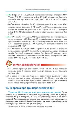 12. теорема про три перпендикуляри 131
11.49.*
Ребро SA піраміди SABC перпендикулярне до площини ABC.
Точки K і М — середини ребер ВС і АС відповідно. Знайдіть
відстань між прямими SK і BM, якщо SA = 5 см, АС = 16 см,
АВ = ВС.
11.50.*
Основою піраміди SABC є рівносторонній трикутник АВС,
сторона якого дорівнює 4 2 см. Ребро SC перпендикулярне до
площини основи та дорівнює 2 см. Точки М і K — середини
ребер ВС і АВ відповідно. Знайдіть відстань між прямими SM
і СK.
11.51.*
Ребро DC тетраедра DABC дорівнює 2 см і перпендикуляр-
не до площини ABC. Грань ABC є рівнобедреним прямокутним
трикутником, катети AC і BC якого дорівнюють 4 см. Точки M
і N — середини ребер AC і AB відповідно. Знайдіть відстань між
прямими DM і CN.
11.52.*
Основою піраміди SABCD є ромб ABCD, діагоналі якого пе-
ретинаються в точці О. Пряма SO перпендикулярна до площини
ромба. Точка K — середина ребра SA. Точка Х належить пря-
мій DK. Знайдіть найменше значення площі трикутника АХС,
якщо SO = 42 см, АС = 58 см, BD = 40 см.
ВпраВи дЛя поВторення
11.53. Основи трапеції дорівнюють 2 см і 18 см. У цю трапецію
вписано коло й навколо цієї трапеції описано коло. Знайдіть
радіуси кіл.
11.54. Бічна сторона рівнобедреного трикутника ділиться точкою
дотику вписаного кола у відношенні 12 : 25, рахуючи від вер-
шини кута при основі трикутника. Знайдіть радіус вписаного
кола, якщо площа трикутника дорівнює 1680 см2
.
12. теорема про три перпендикуляри
Теорема 12.1 (теорема про три перпендикуляри). Якщо
пряма, яка належить площині, перпендикулярна до проекції
похилої до цієї площини, то вона перпендикулярна й до самої
похилої. І навпаки, якщо пряма, яка належить площині, перпен-
дикулярна до похилої до цієї площини, то вона перпендикулярна
й до проекції похилої на цю площину.
Доведення. Доведемо першу частину теореми.
Право для безоплатного розміщення підручника в мережі Інтернет має
Міністерство освіти і науки України http://mon.gov.ua/ та Інститут модернізації змісту освіти https://imzo.gov.ua
 