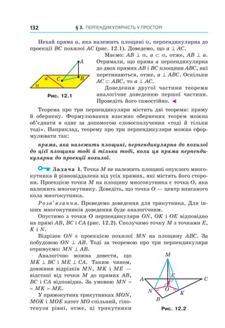 § 3. ПерПеНДиКУлЯрНість У ПрОстОрі132
Нехай пряма a, яка належить площині a, перпендикулярна до
проекції BC похилої AC (рис. 12.1). Доведемо, що a ^ AC.
Маємо: AB ^ a, a ⊂ a, отже, AB ^ a.
Отримали, що пряма a перпендикулярна
до двох прямих AB і BC площини ABC, які
перетинаються, отже, a ^ ABC. Оскільки
AC ⊂ ABC, то a ^ AC.
Доведення другої частини теореми
аналогічне доведенню першої частини.
Проведіть його самостійно. ◄
Теорема про три перпендикуляри містить дві теореми: пряму
й обернену. Формулювання взаємно обернених теорем можна
об’єднати в одне за допомогою словосполучення «тоді й тільки
тоді». Наприклад, теорему про три перпендикуляри можна сфор-
мулювати так:
пряма, яка належить площині, перпендикулярна до похилої
до цієї площини тоді й тільки тоді, коли ця пряма перпенди-
кулярна до проекції похилої.
Задача 1. Точка M не належить площині опуклого много-
кутника й рівновіддалена від усіх прямих, які містять його сторо-
ни. Проекцією точки M на площину многокутника є точка O, яка
належить многокутнику. Доведіть, що точка O — центр вписаного
кола многокутника.
Розв’язання. Проведемо доведення для трикутника. Для ін-
ших многокутників доведення буде аналогічним.
Опустимо з точки O перпендикуляри ON, OK і OE відповідно
на прямі AB, BC і CA (рис. 12.2). Сполучимо точку M з точками E,
K і N.
Відрізок ON є проекцією похилої MN на площину ABC. За
побудовою ON ^ AB. Тоді за теоремою про три перпендикуляри
отримуємо: MN ^ AB.
Аналогічно можна довести, що
MK ^ BC і ME ^ CA. Таким чином,
довжини відрізків MN, MK і ME —
відстані від точки M до прямих AB,
BC і CA відповідно. За умовою MN =
= MK = ME.
У прямокутних трикутниках MON,
MOK і MOE катет MO спільний, гіпо-
тенузи рівні, отже, ці трикутники
α
a C
A
B
Рис. 12.1
A C
B
M
ON
E
K
Рис. 12.2
Право для безоплатного розміщення підручника в мережі Інтернет має
Міністерство освіти і науки України http://mon.gov.ua/ та Інститут модернізації змісту освіти https://imzo.gov.ua
 