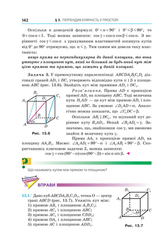 § 3. ПерПеНДиКУлЯрНість У ПрОстОрі142
Оскільки в доведеній формулі 0 90° < < °α і 0 90° °m mβ , то
0 1< <cos .α Тоді можна записати: cos cos cos cos .γ α β α= m З не-
рівності cos cosγ αm з урахуванням властивостей косинуса кутів
від 0° до 90° отримуємо, що α γm . Тим самим ми довели таку влас-
тивість:
якщо пряма не перпендикулярна до даної площини, то вона
утворює з площиною кут, який не більший за будь-який кут між
цією прямою та прямою, що лежить у даній площині.
Задача 3. У прямокутному паралелепіпеді ABCDA B C D1 1 1 1 діа-
гоналі граней АD1 і DC1 утворюють відповідно кути a і b з площи-
ною АВС (рис. 13.6). Знайдіть кут між прямими АD1 і DC1.
Розв’язання. Пряма AD є проекцією
прямої АD1 на площину АВС. Тоді величина
кута D AD1 — це кут між прямою АD1 і пло-
щиною АВС. За умовою ∠ =D AD1 α. Анало-
гічно можна показати, що ∠ =C DC1 β.
Оскільки AB DC1 1, то шуканий кут до-
рівнює куту B1AD1. Нехай ∠ =B AD1 1 γ. За-
значимо, що, знайшовши cos ,γ ми зможемо
знайти й величину кута g.
Пряма АА1 є проекцією прямої АD1 на
площину АА1В1. Маємо: ∠ = °−A AD1 1 90 α і ∠ = ° −A AB1 1 90 β. Ско-
риставшись ключовою задачею 2, можна записати:
cos cos ( ) cos ( ) sin sin .γ α β α β= °− °− =90 90 ◄
?Що називають кутом між прямою та площиною?
ВпраВи
13.1.° Дано куб ABCDA1B1C1D1, точка O — центр
грані ABCD (рис. 13.7). Укажіть кут між:
1) прямою AB1 і площиною A1B1C1;
2) прямою AC1 і площиною ABC;
3) прямою AC1 і площиною CDD1;
4) прямою OA1 і площиною ABC;
5) прямою AC і площиною ADD1.
B
A
C
D
α
β
C1
D1
A1
B1
Рис. 13.6
C1
D1
A1
B1
B
A
C
D
O
Рис. 13.7
Право для безоплатного розміщення підручника в мережі Інтернет має
Міністерство освіти і науки України http://mon.gov.ua/ та Інститут модернізації змісту освіти https://imzo.gov.ua
 