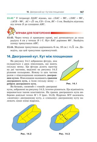 14. Двогранний кут. Кут між площинами 147
13.42.••
У тетраедрі DABC відомо, що ∠DАС = 90°, ∠DВС = 90°,
∠АСВ = 90°, AC = 2 см, CD = 2 см, ВС = 1 см. Знайдіть відстань
від точки D до площини АВС.
ВпраВи дЛя поВторення
13.43. Через точку А проведено прямі, які дотикаються до кола
радіуса 4 см у точках В і C. Кут ВАС дорівнює 60°. Знайдіть
площу трикутника АВС.
13.44. Медіани трикутника дорівнюють 6 см, 10 см і 4 5 см. До-
ведіть, що цей трикутник прямокутний.
14. двогранний кут. кут між площинами
На рисунку 14.1 зображено фігуру, яка
складається з двох півплощин, що мають
спільну межу. Ця фігура ділить простір
на дві частини, виділені на рисунку 14.2
різними кольорами. Кожну із цих частин
разом з півплощинами називають двогран-
ним кутом. Півплощини називають гранями
двогранного кута, а їхню спільну межу —
ребром двогранного кута.
Як бачимо, «жовтий» і «синій» двогранні
кути, зображені на рисунку 14.2, істотно різняться. Ця відмінність
виражається такою властивістю. На гранях двогранного кута ви-
беремо довільні точки M і N (рис. 14.3). Відрізок MN належить
«жовтому» двогранному куту, а «синьому» двогранному куту на-
лежать лише кінці відрізка.
M
N
Рис. 14.2 Рис. 14.3
Рис. 14.1
Право для безоплатного розміщення підручника в мережі Інтернет має
Міністерство освіти і науки України http://mon.gov.ua/ та Інститут модернізації змісту освіти https://imzo.gov.ua
 