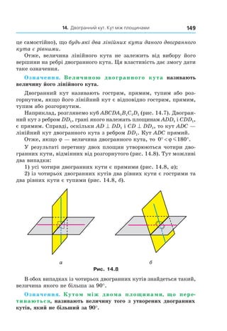 14. Двогранний кут. Кут між площинами 149
це самостійно), що будь-які два лінійних кути даного двогранного
кута є рівними.
Отже, величина лінійного кута не залежить від вибору його
вершини на ребрі двогранного кута. Ця властивість дає змогу дати
таке означення.
Означення. Величиною двогранного кута називають
величину його лінійного кута.
Двогранний кут називають гострим, прямим, тупим або роз-
горнутим, якщо його лінійний кут є відповідно гострим, прямим,
тупим або розгорнутим.
Наприклад, розглянемо куб ABCDA1B1C1D1 (рис. 14.7). Двогран-
ний кут з ребром DD1, грані якого належать площинам ADD1 і CDD1,
є прямим. Справді, оскільки AD ^ DD1 і CD ^ DD1, то кут ADC —
лінійний кут двогранного кута з ребром DD1. Кут ADC прямий.
Отже, якщо j — величина двогранного кута, то 0 180° < °ϕ m .
У результаті перетину двох площин утворюються чотири дво-
гранних кути, відмінних від розгорнутого (рис. 14.8). Тут можливі
два випадки:
1) усі чотири двогранних кути є прямими (рис. 14.8, а);
2) із чотирьох двогранних кутів два рівних кути є гострими та
два рівних кути є тупими (рис. 14.8, б).
а б
Рис. 14.8
В обох випадках із чотирьох двогранних кутів знайдеться такий,
величина якого не більша за 90°.
Означення. Кутом між двома площинами, що пере-
тинаються, називають величину того з утворених двогранних
кутів, який не більший за 90°.
Право для безоплатного розміщення підручника в мережі Інтернет має
Міністерство освіти і науки України http://mon.gov.ua/ та Інститут модернізації змісту освіти https://imzo.gov.ua
 