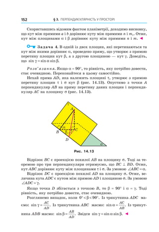 § 3. ПерПеНДиКУлЯрНість У ПрОстОрі152
Скориставшись відомим фактом планіметрії, доходимо висновку,
що кут між прямими a і b дорівнює куту між прямими n і m1. Отже,
кут між площинами a і b дорівнює куту між прямими n і m. ◄
Задача 4. В одній із двох площин, які перетинаються та
кут між якими дорівнює a, проведено пряму, що утворює з прямою
перетину площин кут b, а з другою площиною — кут g. Доведіть,
що sin sin sin .γ α β=
Розв’язання. Якщо a = 90°, то рівність, яку потрібно довести,
стає очевидною. Переконайтеся в цьому самостійно.
Нехай пряма AD, яка належить площині t, утворює з прямою
перетину площин t і s кут b (рис. 14.13). Опустимо з точки А
перпендикуляр АВ на пряму перетину даних площин і перпенди-
куляр АС на площину s (рис. 14.13).
A
τ
βB
α
σ
Cγ
D
Рис. 14.13
Відрізок ВС є проекцією похилої АВ на площину s. Тоді за те-
оремою про три перпендикуляри отримуємо, що BС ^ BD. Отже,
кут АВС дорівнює куту між площинами t і s. За умовою ∠ =ABC α.
Відрізок DC є проекцією похилої AD на площину s. Отже, ве-
личина кута ADC є кутом між прямою AD і площиною s. За умовою
∠ =ADC γ.
Якщо точка D збігається з точкою В, то b = 90° і a = g. Тоді
рівність, яку потрібно довести, стає очевидною.
Розглянемо випадок, коли 0 90° < < °β . Із трикутника ADС ма-
ємо: sin .γ =
AC
AD
Із трикутника ABС маємо: sin .α =
AC
AB
Із трикут-
ника АDB маємо: sin .β =
AB
AD
Звідси sin sin sin .γ α β= ◄
Право для безоплатного розміщення підручника в мережі Інтернет має
Міністерство освіти і науки України http://mon.gov.ua/ та Інститут модернізації змісту освіти https://imzo.gov.ua
 