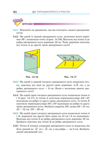 § 3. ПерПеНДиКУлЯрНість У ПрОстОрі154
ВпраВи
14.1.° Покажіть на предметах, що вас оточують, моделі двогранних
кутів.
14.2.° На одній із граней двогранного кута, величина якого дорів-
нює 30°, позначили точку A (рис. 14.16). Відстань від точки A до
ребра двогранного кута дорівнює 18 см. Чому дорівнює відстань
від точки A до другої грані двогранного кута?
30°
A
A
B
C
D
E
F
Рис. 14.16 Рис. 14.17
14.3.° На одній із граней гострого двогранного кута позначено точ-
ку, відстань від якої до другої грані дорівнює 4 3 см, а до
ребра двогранного кута — 8 см. Якою є величина даного дво-
гранного кута?
14.4.° На одній грані гострого двогранного кута позначили точки A
і D (рис. 14.17). Із точки A опустили перпендикуляри AB і AC
відповідно на ребро та другу грань двогранного кута. Із точки D
опустили перпендикуляри DE і DF відповідно на ребро та другу
грань двогранного кута. Знайдіть відрізок DE, якщо AB = 21 см,
AC = 12 см, DF = 20 см.
14.5.° На одній грані гострого двогранного кута позначили точки A
і B, віддалені від другої його грані на 14 см і 8 см відповідно.
Відстань від точки A до ребра двогранного кута дорівнює 42 см.
Знайдіть відстань від точки B до ребра двогранного кута.
14.6.° Точка B лежить усередині двогранного кута та віддалена від
його граней на 2 см і 3 см, а від ребра — на 2 см. Знайдіть
даний двогранний кут.
Право для безоплатного розміщення підручника в мережі Інтернет має
Міністерство освіти і науки України http://mon.gov.ua/ та Інститут модернізації змісту освіти https://imzo.gov.ua
 