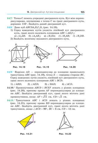 14. Двогранний кут. Кут між площинами 155
14.7.° Точка C лежить усередині двогранного кута. Кут між перпен-
дикулярами, опущеними з точки C на грані двогранного кута,
дорівнює 110°. Знайдіть даний двогранний кут.
14.8.° Дано куб ABCDA1B1C1D1 (рис. 14.18).
1) Серед наведених кутів укажіть лінійний кут двогранного
кута, грані якого належать площинам ABC і AB1C1:
а) ∠A1AB; б) ∠A1AB1; в) ∠B1DA; г) ∠B1AB; ґ) ∠B1DB.
2) Знайдіть величину вказаного двогранного кута.
B
A
C
D
A1
B1 C1
D1
D
CA
B
E
C
F
DA
B
E
Рис. 14.18 Рис. 14.19 Рис. 14.20
14.9.° Відрізок AD — перпендикуляр до площини правильного
трикутника ABC (рис. 14.19), точка E — середина сторони BC.
Серед наведених кутів укажіть лінійний кут двогранного кута,
грані якого належать площинам ABC і BCD:
1) ∠ABD; 2) ∠AED; 3) ∠BAD; 4) ∠ACD.
14.10.° Прямокутники ABCD і BCEF лежать у різних площинах
(рис. 14.20), причому пряма AF перпендикулярна до площи-
ни ABC. Знайдіть двогранний кут, грані якого містять дані
прямокутники, якщо AF = 15 см, CD = 5 см.
14.11.° Трикутники ABC і ACD лежать у різних площинах
(рис. 14.21), причому пряма BD перпендикулярна до площи-
ни ABC. Знайдіть двогранний кут, грані якого містять дані
трикутники, якщо ∠ACD = 90°, BC = 6 см, CD = 12 см.
D
C
A B
M
C
A
B
Рис. 14.21 Рис. 14.22
Право для безоплатного розміщення підручника в мережі Інтернет має
Міністерство освіти і науки України http://mon.gov.ua/ та Інститут модернізації змісту освіти https://imzo.gov.ua
 