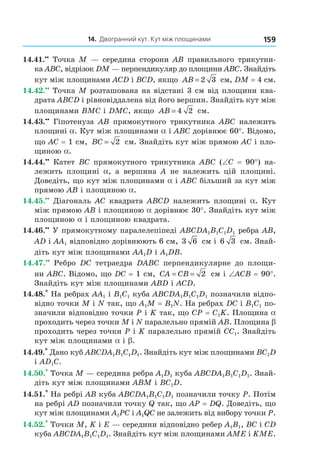 14. Двогранний кут. Кут між площинами 159
14.41.••
Точка M — середина сторони AB правильного трикутни-
ка ABC, відрізок DM — перпендикуляр до площини ABC. Знайдіть
кут між площинами ACD і BCD, якщо AB = 2 3 см, DM = 4 см.
14.42.••
Точка M розташована на відстані 3 см від площини ква-
драта ABCD і рівновіддалена від його вершин. Знайдіть кут між
площинами BMC і DMC, якщо AB = 4 2 см.
14.43.••
Гіпотенуза АВ прямокутного трикутника АВС належить
площині a. Кут між площинами a і АВС дорівнює 60°. Відомо,
що АС = 1 см, BC = 2 см. Знайдіть кут між прямою АС і пло-
щиною a.
14.44.••
Катет ВС прямокутного трикутника АВС (∠C = 90°) на-
лежить площині a, а вершина А не належить цій площині.
Доведіть, що кут між площинами a і ABC більший за кут між
прямою АВ і площиною a.
14.45.••
Діагональ АС квадрата ABCD належить площині a. Кут
між прямою АВ і площиною a дорівнює 30°. Знайдіть кут між
площиною a і площиною квадрата.
14.46.••
У прямокутному паралелепіпеді ABCDA1B1C1D1 ребра АВ,
АD і АА1 відповідно дорівнюють 6 см, 3 6 см і 6 3 см. Знай-
діть кут між площинами АА1D і А1DВ.
14.47.••
Ребро DC тетраедра DABC перпендикулярне до площи-
ни АВС. Відомо, що DC = 1 см, CA CB= = 2 см і ∠ACB = 90°.
Знайдіть кут між площинами АВD і АСD.
14.48.*
На ребрах АА1 і B1C1 куба ABCDA1B1C1D1 позначили відпо-
відно точки М і N так, що А1М = В1N. На ребрах DC і В1С1 по-
значили відповідно точки Р і K так, що СР = С1K. Площина a
проходить через точки М і N паралельно прямій АВ. Площина b
проходить через точки Р і K паралельно прямій СС1. Знайдіть
кут між площинами a і b.
14.49.*
Дано куб ABCDA1B1C1D1. Знайдіть кут між площинами BC1D
і AD1С.
14.50.*
Точка М — середина ребра A1D1 куба ABCDA1B1C1D1. Знай-
діть кут між площинами АВМ і ВС1D.
14.51.*
На ребрі АВ куба ABCDA1B1C1D1 позначили точку Р. Потім
на ребрі АD позначили точку Q так, що АР = DQ. Доведіть, що
кут між площинами А1РС і А1QС не залежить від вибору точки Р.
14.52.*
Точки М, K і Е — середини відповідно ребер А1В1, ВС і СD
куба ABCDA1B1C1D1. Знайдіть кут між площинами АМЕ і KМЕ.
Право для безоплатного розміщення підручника в мережі Інтернет має
Міністерство освіти і науки України http://mon.gov.ua/ та Інститут модернізації змісту освіти https://imzo.gov.ua
 
