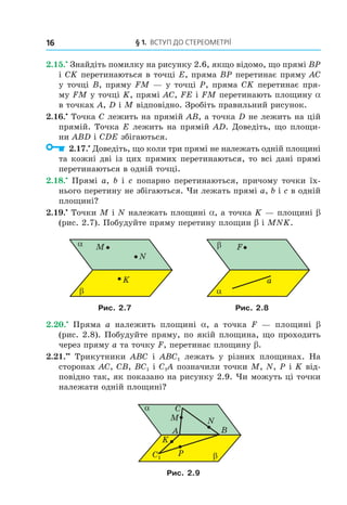 § 1. ВстУП ДО стереОМетрії16
2.15.•
Знайдіть помилку на рисунку 2.6, якщо відомо, що прямі BP
і CK перетинаються в точці E, пряма BP перетинає пряму AC
у точці B, пряму FM — у точці Р, пряма CK перетинає пря-
му FM у точці K, прямі AC, FE і FM перетинають площину a
в точках A, D і M відповідно. Зробіть правильний рисунок.
2.16.•
Точка C лежить на прямій AB, а точка D не лежить на цій
прямій. Точка E лежить на прямій AD. Доведіть, що площи-
ни ABD і CDE збігаються.
2.17.•
Доведіть, що коли три прямі не належать одній площині
та кожні дві із цих прямих перетинаються, то всі дані прямі
перетинаються в одній точці.
2.18.•
Прямі a, b і c попарно перетинаються, причому точки їх-
нього перетину не збігаються. Чи лежать прямі a, b і c в одній
площині?
2.19.•
Точки M і N належать площині a, а точка K — площині b
(рис. 2.7). Побудуйте пряму перетину площин b і MNK.
M
K
N
α
β
F
a
β
α
Рис. 2.7 Рис. 2.8
2.20.•
Пряма a належить площині a, а точка F — площині b
(рис. 2.8). Побудуйте пряму, по якій площина, що проходить
через пряму a та точку F, перетинає площину b.
2.21.••
Трикутники ABC і ABC1 лежать у різних площинах. На
сторонах AC, CB, BC1 і C1A позначили точки M, N, P і K від-
повідно так, як показано на рисунку 2.9. Чи можуть ці точки
належати одній площині?
A
M N
α
β
B
P
K
C
C1
Рис. 2.9
Право для безоплатного розміщення підручника в мережі Інтернет має
Міністерство освіти і науки України http://mon.gov.ua/ та Інститут модернізації змісту освіти https://imzo.gov.ua
 