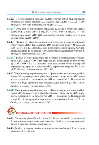 15. Перпендикулярні площини 169
15.42.*
У чотирикутній піраміді МABCD бічне ребро МА перпенди-
кулярне до ребра основи CD. Відомо, що ∠BAD + ∠СDA = 90°.
Знайдіть кут між площинами МАВ і МСD.
15.43.*
Основою чотирикутної піраміди KABCD є трапеція ABCD
( ),AD BC у якій АВ = 3 см, ВС = 2 см, CD = 4 см, AD = 7 см.
Відомо, що прямі АВ і KD перпендикулярні. Знайдіть кут між
площинами KАВ і KСD.
15.44.*
Точка D рівновіддалена від вершин рівностороннього
трикутника ABC. На відрізку ВD позначили точку М так, що
ВМ : МD = 3 : 1. Площина, яка проходить через пряму АМ пер-
пендикулярно до площини АВС, перетинає відрізок ВС у точці Е.
Знайдіть відношення ВЕ : ЕС.
15.45.*
Точка D рівновіддалена від вершин прямокутного трикут-
ника АВС (∠AСВ = 90°). На відрізку DC позначили точку М так,
що СМ : МD = 2 : 1. Площина, яка проходить через пряму АМ
перпендикулярно до площини АВС, перетинає відрізок ВС у точ-
ці K. Знайдіть відношення ВK : KС.
15.46.*
Перпендикулярні площини a і b перетинаються по прямій а.
Катет АС прямокутного рівнобедреного трикутника АВС нале-
жить площині a, а гіпотенуза АВ — площині b. Відстані від
точок C і В до прямої а дорівнюють відповідно 8 5 см і 12 см.
Знайдіть площу трикутника АВС.
15.47.*
Перпендикулярні площини a і b перетинаються по прямій а.
Катет АС прямокутного рівнобедреного трикутника АВС нале-
жить площині a, а гіпотенуза АВ — площині b. Відстані від
точок C і В до прямої а дорівнюють відповідно 2 см і 15 см.
Знайдіть площу трикутника АВС.
ВпраВи дЛя поВторення
15.48. Діагональ рівнобічної трапеції є бісектрисою її гострого кута
й перпендикулярна до бічної сторони. Знайдіть площу трапеції,
якщо її менша основа дорівнює a.
15.49. Знайдіть площу ромба, сторона якого дорівнює 15 см, а сума
діагоналей — 42 см.
Право для безоплатного розміщення підручника в мережі Інтернет має
Міністерство освіти і науки України http://mon.gov.ua/ та Інститут модернізації змісту освіти https://imzo.gov.ua
 