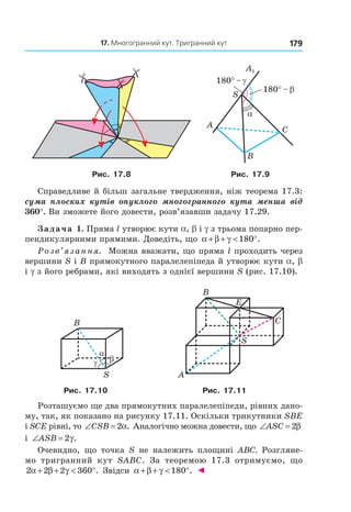 17. Многогранний кут. тригранний кут 179
A1
S
A
B
C
α
180° – γ
180° – β
Рис. 17.8 Рис. 17.9
Справедливе й більш загальне твердження, ніж теорема 17.3:
сума плоских кутів опуклого многогранного кута менша від
360°. Ви зможете його довести, розв’язавши задачу 17.29.
Задача 1. Пряма l утворює кути a, b і g з трьома попарно пер-
пендикулярними прямими. Доведіть, що α β γ+ + < °180 .
Розв’язання. Можна вважати, що пряма l проходить через
вершини S і B прямокутного паралелепіпеда й утворює кути a, b
і g з його ребрами, які виходять з однієї вершини S (рис. 17.10).
B
S
α
βγ
B
S
A
E
C
Рис. 17.10 Рис. 17.11
Розташуємо ще два прямокутних паралелепіпеди, рівних дано-
му, так, як показано на рисунку 17.11. Оскільки трикутники SBE
і SCE рівні, то ∠ =CSB 2α. Аналогічно можна довести, що ∠ =ASC 2β
і ∠ =ASB 2γ.
Очевидно, що точка S не належить площині АВС. Розгляне-
мо тригранний кут SABC. За теоремою 17.3 отримуємо, що
2 2 2 360α β γ+ + < °. Звідси α β γ+ + < °180 . ◄
Право для безоплатного розміщення підручника в мережі Інтернет має
Міністерство освіти і науки України http://mon.gov.ua/ та Інститут модернізації змісту освіти https://imzo.gov.ua
 