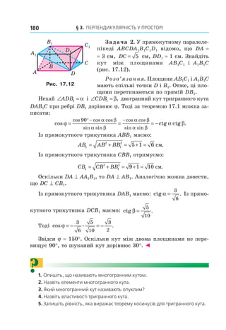 § 3. ПерПеНДиКУлЯрНість У ПрОстОрі180
Задача 2. У прямокутному паралеле-
піпеді ABCDA1B1C1D1 відомо, що DA =
= 3 см, DC = 5 см, DD1 = 1 см. Знайдіть
кут між площинами AB1C1 і A1B1C
(рис. 17.12).
Розв’язання. Площини AB1C1 і A1B1C
мають спільні точки D і В1. Отже, ці пло-
щини перетинаються по прямій DВ1.
Нехай ∠ =ADB1 α і ∠ =CDB1 β, двогранний кут тригранного кута
DAB1C при ребрі DВ1 дорівнює j. Тоді за теоремою 17.1 можна за-
писати:
cos ctg ctg .
cos cos cos
sin sin
cos cos
sin sin
ϕ α β
α β
α β
α β
α β
= = = −
° − −90
Із прямокутного трикутника АВВ1 маємо:
AB AB BB1
2
1
2
5 1 6= + = + = ñì.
Із прямокутного трикутника СВВ1 отримуємо:
CB CB BB1
2
1
2
9 1 10= + = + = ñì.
Оскільки DA ^ АА1В1, то DA ^ АВ1. Аналогічно можна довести,
що DС ^ СВ1.
Із прямокутного трикутника DAВ1 маємо: ctg .α =
3
6
Із прямо-
кутного трикутника DСВ1 маємо: ctg .β =
5
10
Тоді cos . .ϕ = − = −
3
6
5
10
3
2
Звідси j = 150°. Оскільки кут між двома площинами не пере-
вищує 90°, то шуканий кут дорівнює 30°. ◄
?1. Опишіть, що називають многогранним кутом.
2. Назвіть елементи многогранного кута.
3. Який многогранний кут називають опуклим?
4. Назвіть властивості тригранного кута.
5. Запишіть рівність, яка виражає теорему косинусів для тригранного кута.
B
A
C
D
A1
B1
C1
D1
Рис. 17.12
Право для безоплатного розміщення підручника в мережі Інтернет має
Міністерство освіти і науки України http://mon.gov.ua/ та Інститут модернізації змісту освіти https://imzo.gov.ua
 