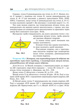 § 3.  ПерПендикулярність у Просторі184
Справді, точка O рівновіддалена від точок A, B і C. Кожна точ-
ка X прямої l, відмінна від точки O, також рівновіддалена від
точок A, B і C (це випливає з рівності трикутників XOA, XOB,
XOC). І навпаки, якщо точка X рівновіддалена від точок A, B і C,
то вона належить прямій l. Це випливає з ключової задачі 1 п. 11.
Так само можна довести, що геометричним місцем точок, рів-
новіддалених від вершин даного многокутника, є пряма, яка пер-
пендикулярна до площини цього многокутника та проходить через
центр його описаного кола (рис. 18.3).
Нагадаємо: щоби стверджувати, що якась множина точок є гео-
метричним місцем точок, треба довести
дві взаємно обернені теореми:
1) кожна точка даної множини має
задану властивість;
2) якщо точка має задану властивість,
то вона належить даній множині.
Розглянемо теорему, яка є просторо-
вим аналогом теореми про геометричне
місце точок площини, рівновіддалених
від кінців відрізка.
Теорема 18.1. Площина, яка перпендикулярна до відрізка та
проходить через його середину, є геометричним місцем точок,
рівновіддалених від кінців цього відрізка.
Доведення. 1) Нехай площина a перпендикулярна до відріз-
ка AB і проходить через його середину — точку M; точка X — до-
вільна точка площини a. Доведемо, що XA = XB.
Якщо точка X збігається з точкою M, то XA = XB.
Нехай точка X не збігається з точкою M (рис. 18.4). Тоді в пло-
щині AXB пряма MX є серединним перпендикуляром відрізка AB.
Отже, XA = XB.
2) Нехай деяка точка Y рівновіддалена від кінців відрізка AB.
Тоді в площині AYB пряма MY є серединним перпендикуляром
відрізка AB. Припустимо, що Y ∉ a. Нехай AYB a∩ α = (рис. 18.5).
α
B
X
M
A
α
B
Y
M
A
a
Рис. 18.4 Рис. 18.5
Рис. 18.3
Право для безоплатного розміщення підручника в мережі Інтернет має
Міністерство освіти і науки України http://mon.gov.ua/ та Інститут модернізації змісту освіти https://imzo.gov.ua
 