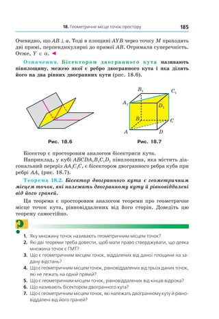 18. Геометричне місце точок простору 185
Очевидно, що AB ^ a. Тоді в площині AYB через точку M проходять
дві прямі, перпендикулярні до прямої AB. Отримали суперечність.
Отже, Y ∈ a. ◄
Означення. Бісектором двогранного кута називають
півплощину, межею якої є ребро двогранного кута і яка ділить
його на два рівних двогранних кути (рис. 18.6).
B
A
C
D
Ñ1
D1
B1
A1
Рис. 18.6 Рис. 18.7
Бісектор є просторовим аналогом бісектриси кута.
Наприклад, у кубі ABCDA1B1C1D1 півплощина, яка містить діа-
гональний переріз AA1C1C, є бісектором двогранного ребра куба при
ребрі AA1 (рис. 18.7).
Теорема 18.2. Бісектор двогранного кута є геометричним
місцем точок, які належать двогранному куту й рівновіддалені
від його граней.
Ця теорема є просторовим аналогом теореми про геометричне
місце точок кута, рівновіддалених від його сторін. Доведіть цю
теорему самостійно.
?1. Яку множину точок називають геометричним місцем точок?
2. Які дві теореми треба довести, щоб мати право стверджувати, що деяка
множина точок є ГМт?
3. Що є геометричним місцем точок, віддалених від даної площини на за-
дану відстань?
4. Що є геометричним місцем точок, рівновіддалених від трьох даних точок,
які не лежать на одній прямій?
5. Що є геометричним місцем точок, рівновіддалених від кінців відрізка?
6. Що називають бісектором двогранного кута?
7. Що є геометричним місцем точок, які належать двогранному куту й рівно-
віддалені від його граней?
Право для безоплатного розміщення підручника в мережі Інтернет має
Міністерство освіти і науки України http://mon.gov.ua/ та Інститут модернізації змісту освіти https://imzo.gov.ua
 