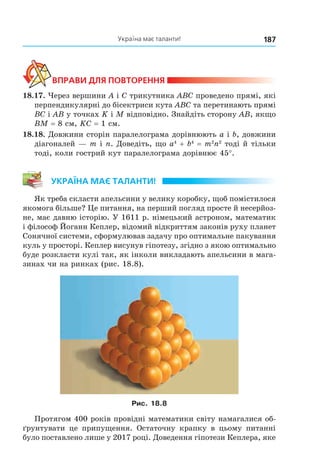 187Україна має таланти!
ВпраВи дЛя поВторення
18.17. Через вершини A і C трикутника ABC проведено прямі, які
перпендикулярні до бісектриси кута ABC та перетинають прямі
BС і AB у точках K і M відповідно. Знайдіть сторону AB, якщо
BM = 8 см, KC = 1 см.
18.18. Довжини сторін паралелограма дорівнюють a і b, довжини
діагоналей — m і n. Доведіть, що a4
+ b4
= m2
n2
тоді й тільки
тоді, коли гострий кут паралелограма дорівнює 45°.
Україна має таЛанти!
Як треба скласти апельсини у велику коробку, щоб помістилося
якомога більше? Це питання, на перший погляд просте й несерйоз-
не, має давню історію. У 1611 р. німецький астроном, математик
і філософ Йоганн Кеплер, відомий відкриттям законів руху планет
Сонячної системи, сформулював задачу про оптимальне пакування
куль у просторі. Кеплер висунув гіпотезу, згідно з якою оптимально
буде розкласти кулі так, як інколи викладають апельсини в мага-
зинах чи на ринках (рис. 18.8).
Рис. 18.8
Протягом 400 років провідні математики світу намагалися об-
ґрунтувати це припущення. Остаточну крапку в цьому питанні
було поставлено лише у 2017 році. Доведення гіпотези Кеплера, яке
Право для безоплатного розміщення підручника в мережі Інтернет має
Міністерство освіти і науки України http://mon.gov.ua/ та Інститут модернізації змісту освіти https://imzo.gov.ua
 