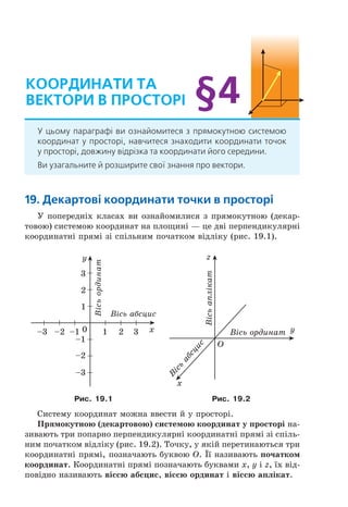 19. декартові координати точки в просторі
У попередніх класах ви ознайомилися з прямокутною (декар-
товою) системою координат на площині — це дві перпендикулярні
координатні прямі зі спільним початком відліку (рис. 19.1).
0 21 3
–1
–1–2–3
–2
–3
1
2
3
x
y
Â³ñü àáñöèñ
Â³ñüîðäèíàò
O
x
y
Â
³ñü
àáñöèñ
Â³ñü îðäèíàò
z
Â³ñüàïë³êàò
Рис. 19.1 Рис. 19.2
Систему координат можна ввести й у просторі.
Прямокутною (декартовою) системою координат у просторі на-
зивають три попарно перпендикулярні координатні прямі зі спіль-
ним початком відліку (рис. 19.2). Точку, у якій перетинаються три
координатні прямі, позначають буквою O. Її називають початком
координат. Координатні прямі позначають буквами x, y і z, їх від-
повідно називають віссю абсцис, віссю ординат і віссю аплікат.
координати та
Вектори В просторі
У цьому параграфі ви ознайомитеся з прямокутною системою
координат у просторі, навчитеся знаходити координати точок
у просторі, довжину відрізка та координати його середини.
Ви узагальните й розширите свої знання про вектори.
§4
Право для безоплатного розміщення підручника в мережі Інтернет має
Міністерство освіти і науки України http://mon.gov.ua/ та Інститут модернізації змісту освіти https://imzo.gov.ua
 