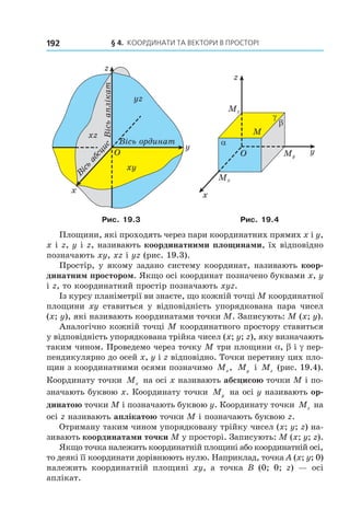 § 4. КООрДиНАти тА ВеКтОри В ПрОстОрі192
O
x
y
Â³ñü
àáñöèñ
Â³ñü îðäèíàò
z
Â³ñüàïë³êàò
xz
yz
xy
O
x
y
z
M
α
β
γ
Mz
Mx
My
Рис. 19.3 Рис. 19.4
Площини, які проходять через пари координатних прямих x і y,
x і z, y і z, називають координатними площинами, їх відповідно
позначають xy, xz і yz (рис. 19.3).
Простір, у якому задано систему координат, називають коор-
динатним простором. Якщо осі координат позначено буквами x, y
і z, то координатний простір позначають xyz.
Із курсу планіметрії ви знаєте, що кожній точці M координатної
площини xy ставиться у відповідність упорядкована пара чисел
(x; y), які називають координатами точки M. Записують: M (x; y).
Аналогічно кожній точці M координатного простору ставиться
у відповідність упорядкована трійка чисел (x; y; z), яку визначають
таким чином. Проведемо через точку M три площини a, b і g пер-
пендикулярно до осей x, y і z відповідно. Точки перетину цих пло-
щин з координатними осями позначимо Mx, My і Mz (рис. 19.4).
Координату точки Mx на осі x називають абсцисою точки M і по-
значають буквою x. Координату точки My на осі y називають ор-
динатою точки M і позначають буквою y. Координату точки Mz на
осі z називають аплікатою точки M і позначають буквою z.
Отриману таким чином упорядковану трійку чисел (x; y; z) на-
зивають координатами точки M у просторі. Записують: M (x; y; z).
Якщо точка належить координатній площині або координатній осі,
то деякі її координати дорівнюють нулю. Наприклад, точка A (x; y; 0)
належить координатній площині xy, а точка B (0; 0; z) — осі
аплікат.
Право для безоплатного розміщення підручника в мережі Інтернет має
Міністерство освіти і науки України http://mon.gov.ua/ та Інститут модернізації змісту освіти https://imzo.gov.ua
 