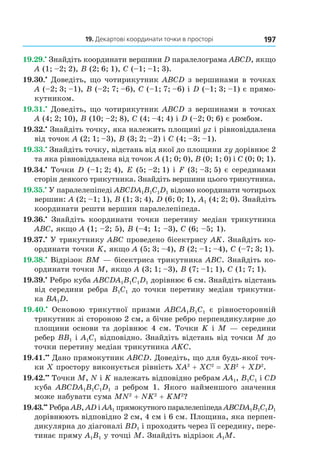19. Декартові координати точки в просторі 197
19.29.•
Знайдіть координати вершини D паралелограма ABCD, якщо
A (1; –2; 2), B (2; 6; 1), C (–1; –1; 3).
19.30.•
Доведіть, що чотирикутник ABCD з вершинами в точках
A (–2; 3; –1), B (–2; 7; –6), C (–1; 7; –6) і D (–1; 3; –1) є прямо-
кутником.
19.31.•
Доведіть, що чотирикутник ABCD з вершинами в точках
A (4; 2; 10), B (10; –2; 8), C (4; –4; 4) і D (–2; 0; 6) є ромбом.
19.32.•
Знайдіть точку, яка належить площині yz і рівновіддалена
від точок A (2; 1; –3), B (3; 2; –2) і C (4; –3; –1).
19.33.•
Знайдіть точку, відстань від якої до площини xy дорівнює 2
та яка рівновіддалена від точок A (1; 0; 0), B (0; 1; 0) і C (0; 0; 1).
19.34.•
Точки D (–1; 2; 4), E (5; –2; 1) і F (3; –3; 5) є серединами
сторін деякого трикутника. Знайдіть вершини цього трикутника.
19.35.•
У паралелепіпеді ABCDA1B1C1D1 відомо координати чотирьох
вершин: A (2; –1; 1), B (1; 3; 4), D (6; 0; 1), A1 (4; 2; 0). Знайдіть
координати решти вершин паралелепіпеда.
19.36.•
Знайдіть координати точки перетину медіан трикутника
АВC, якщо А (1; –2; 5), В (–4; 1; –3), C (6; –5; 1).
19.37.•
У трикутнику АВС проведено бісектрису АK. Знайдіть ко-
ординати точки K, якщо А (5; 3; –4), В (2; –1; –4), C (–7; 3; 1).
19.38.•
Відрізок ВМ — бісектриса трикутника АВС. Знайдіть ко-
ординати точки М, якщо А (3; 1; –3), В (7; –1; 1), C (1; 7; 1).
19.39.•
Ребро куба ABCDA1B1C1D1 дорівнює 6 см. Знайдіть відстань
від середини ребра B1C1 до точки перетину медіан трикутни-
ка BA1D.
19.40.•
Основою трикутної призми ABCA1B1C1 є рівносторонній
трикутник зі стороною 2 см, а бічне ребро перпендикулярне до
площини основи та дорівнює 4 см. Точки K і М — середини
ребер BB1 і A1C1 відповідно. Знайдіть відстань від точки М до
точки перетину медіан трикутника АKС.
19.41.••
Дано прямокутник АВСD. Доведіть, що для будь-якої точ-
ки Х простору виконується рівність ХА2
+ ХС2
= ХВ2
+ ХD2
.
19.42.••
Точки М, N і K належать відповідно ребрам AA1, B1C1 і СD
куба ABCDA1B1C1D1 з ребром 1. Якого найменшого значення
може набувати сума MN2
+ NK2
+ KM2
?
19.43.••
Ребра AВ, АD і АА1 прямокутного паралелепіпеда ABCDA1B1C1D1
дорівнюють відповідно 2 см, 4 см і 6 см. Площина, яка перпен-
дикулярна до діагоналі ВD1 і проходить через її середину, пере-
тинає пряму А1В1 у точці М. Знайдіть відрізок А1М.
Право для безоплатного розміщення підручника в мережі Інтернет має
Міністерство освіти і науки України http://mon.gov.ua/ та Інститут модернізації змісту освіти https://imzo.gov.ua
 