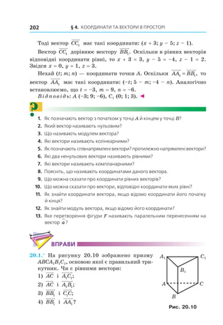 § 4. КООрДиНАти тА ВеКтОри В ПрОстОрі202
Тоді вектор CC1 має такі координати: (x + 3; y – 5; z – 1).
Вектор CC1 дорівнює вектору BB1. Оскільки в рівних векторів
відповідні координати рівні, то x + 3 = 3, y – 5 = –4, z – 1 = 2.
Звідси x = 0, y = 1, z = 3.
Нехай (t; m; n) — координати точки A. Оскільки AA BB1 1= , то
вектор AA1 має такі координати: (–t; 5 – m; –4 – n). Аналогічно
встановлюємо, що t = –3, m = 9, n = –6.
Відповідь: А (–3; 9; –6), С1 (0; 1; 3). ◄
?1. Як позначають вектор з початком у точці A й кінцем у точці B?
2. Який вектор називають нульовим?
3. Що називають модулем вектора?
4. Які вектори називають колінеарними?
5. Як позначають співнапрямлені вектори? протилежно напрямлені вектори?
6. Які два ненульових вектори називають рівними?
7. Які вектори називають компланарними?
8. Поясніть, що називають координатами даного вектора.
9. Що можна сказати про координати рівних векторів?
10. Що можна сказати про вектори, відповідні координати яких рівні?
11. Як знайти координати вектора, якщо відомо координати його початку
й кінця?
12. Як знайти модуль вектора, якщо відомо його координати?
13. Яке перетворення фігури F називають паралельним перенесенням на
вектор a?
ВпраВи
20.1.° На рисунку 20.10 зображено призму
ABCA1B1C1, основою якої є правильний три-
кутник. Чи є рівними вектори:
1) AC і A C1 1;
2) AC і A B1 1;
3) BB1 і C C1 ;
4) BB1 і AA1 ?
A C
B
C1A1
B1
Рис. 20.10
Право для безоплатного розміщення підручника в мережі Інтернет має
Міністерство освіти і науки України http://mon.gov.ua/ та Інститут модернізації змісту освіти https://imzo.gov.ua
 