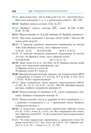 § 4. КООрДиНАти тА ВеКтОри В ПрОстОрі204
20.12.° Дано точки A (5; –12; 7), B (0; y; 3), C (x; 17; –14) і D (15; 0; z).
При яких значеннях x, y і z є правильною рівність AB CD= ?
20.13.° Знайдіть модуль вектора m 2 5 7; ; .−( )
20.14.° Знайдіть модуль вектора MK, якщо M (10; –4; 20),
K (8; –2; 19).
20.15.° Модуль вектора a y( ; ; )−4 12 дорівнює 13. Знайдіть значення y.
20.16.° При яких значеннях k вектори a k( ; ; )4 3 10+ і b k k( ; ; )4 9+
мають рівні модулі?
20.17.° У просторі виконали паралельне перенесення на вектор
a ( ; ; ).6 2 3− Знайдіть точку, яка є образом точки:
1) M (5; –3; 7); 2) O (0; 0; 0); 3) K (–4; 0; 1).
20.18.° У просторі виконали паралельне перенесення на вектор
m ( ; ; ).− −2 1 3 Знайдіть точку, яка є образом точки:
1) O (0; 0; 0); 2) C (–2; 1; –7).
20.19.° Дано точки A (–8; 4; –4) і B (5; –6; 1). Знайдіть вектор, який
задає таке паралельне перенесення, що:
1) образом точки A є точка B;
2) образом точки B є точка A.
20.20.•
Використовуючи вектори, доведіть, що чотирикутник ABCD
з вершинами в точках A (–4; 2; 5), B (–6; 3; 0), C (12; –8; 1)
і D (14; –9; 6) є паралелограмом.
20.21.•
Дано координати трьох вершин паралелограма ABCD:
A (10; –8; –1), C (–2; 4; 4) і D (11; –20; 10). Використовуючи
вектори, знайдіть координати вершини B.
20.22.•
Модуль вектора m дорівнює 4 3, а його координати є рів-
ними. Знайдіть координати вектора m.
20.23.•
Модуль вектора c x y z( ; ; ) дорівнює 9, його координати x і z
є рівними, а координати x і y — протилежні числа. Знайдіть
координати вектора c.
20.24.•
У результаті паралельного перенесення образом точки
A (–2; –1; 3) є точка A1 (–4; 1; –5). Які координати має точка,
що є образом точки B (7; –5; 4) ) у результаті цього паралельного
перенесення?
20.25.•
Чи існує паралельне перенесення, у результаті якого об-
разом точки M (–4; 7; –2) є точка M1 (–8; 1; –7), а образом точ-
ки N (–1; 4; –2) — точка N1 (–5; –2; –7)?
Право для безоплатного розміщення підручника в мережі Інтернет має
Міністерство освіти і науки України http://mon.gov.ua/ та Інститут модернізації змісту освіти https://imzo.gov.ua
 