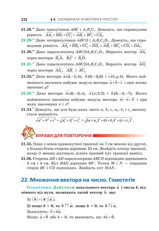 § 4. КООрДиНАти тА ВеКтОри В ПрОстОрі212
21.28.••
Дано трикутники ABC і A1B1C1. Доведіть, що справедлива
рівність AA BB CC AB BC CA1 1 1 1 1 1+ + = + + .
21.29.••
Дано чотирикутники ABCD і A1B1C1D1. Доведіть, що спра-
ведлива рівність AA BB CC DD AB BC CD1 1 1 1 1 1 1+ + + = + + + DA1.
21.30.••
Дано паралелепіпед ABCDA1B1C1D1. Виразіть вектор AA1
через вектори B A1 , B C1 і B D1 .
21.31.••
Дано паралелепіпед ABCDA1B1C1D1. Виразіть вектор AD1
через вектори AA1, AB1 і AC1.
21.32.••
Дано вектори a ( ; ; ),2 1 4− b ( ; ; )0 3 6− і c y( ; ; ).1 5 Якого най-
меншого значення набуває модуль вектора a b c+ − і при якому
значенні y?
21.33.••
Дано вектори m z( ; ; ),6 2− n x( ; ; )1 2 і k ( ; ; ).3 4 7− − Якого
найменшого значення набуває модуль вектора m n k− − і при
яких значеннях x і z?
21.34.*
Доведіть, що для будь-яких чисел a, b, c, a1, b1 і c1 викону-
ється нерівність
a b c a b c a a b b c c2 2 2
1
2
1
2
1
2
1
2
1
2
1
2
+ + + + + + + + + +l ( ) ( ) ( ) .
ВпраВи дЛя поВторення
21.35. Одна з основ прямокутної трапеції на 7 см менша від другої,
а більша бічна сторона дорівнює 25 см. Знайдіть площу трапеції,
якщо її менша діагональ ділить прямий кут трапеції навпіл.
21.36. Сторони АВ і АD паралелограма АВСD відповідно дорівнюють
2 см і 4 см. Кут ВАD дорівнює 60°. Точки М і N — середини
сторін ВС і СD відповідно. Знайдіть кут МАN.
22. множення вектора на число. Гомотетія
Означення. Добутком ненульового вектора a і числа k, від-
мінного від нуля, називають такий вектор b, що:
1) b k a= ;
2) якщо k > 0, то b a↑↑ ; якщо k < 0, то b a↑↓ .
Записують: b ka= .
Якщо a = 0 або k = 0, то вважають, що ka = 0.
Право для безоплатного розміщення підручника в мережі Інтернет має
Міністерство освіти і науки України http://mon.gov.ua/ та Інститут модернізації змісту освіти https://imzo.gov.ua
 