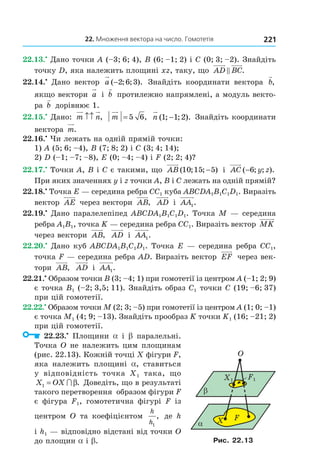 22. Множення вектора на число. Гомотетія 221
22.13.•
Дано точки A (–3; 6; 4), B (6; –1; 2) і C (0; 3; –2). Знайдіть
точку D, яка належить площині xz, таку, що AD BC.
22.14.•
Дано вектор a ( ; ; ).−2 6 3 Знайдіть координати вектора b,
якщо вектори a і b протилежно напрямлені, а модуль векто-
ра b дорівнює 1.
22.15.•
Дано: m n↑↑ , m = 5 6, n ( ; ; ).1 1 2− Знайдіть координати
вектора m.
22.16.•
Чи лежать на одній прямій точки:
1) A (5; 6; –4), B (7; 8; 2) і C (3; 4; 14);
2) D (–1; –7; –8), E (0; –4; –4) і F (2; 2; 4)?
22.17.•
Точки A, B і C є такими, що AB ( ; ; )10 15 5− і AC y z( ; ; ).−6
При яких значеннях y і z точки A, B і C лежать на одній прямій?
22.18.•
Точка E — середина ребра CC1 куба ABCDA1B1C1D1. Виразіть
вектор AE через вектори AB, AD і AA1.
22.19.•
Дано паралелепіпед ABCDA1B1C1D1. Точка M — середина
ребра A1B1, точка K — середина ребра CC1. Виразіть вектор MK
через вектори AB, AD і AA1.
22.20.•
Дано куб ABCDA1B1C1D1. Точка E — середина ребра CC1,
точка F — середина ребра AD. Виразіть вектор EF через век-
тори AB, AD і AA1.
22.21.•
Образом точки B (3; –4; 1) при гомотетії із центром A (–1; 2; 9)
є точка B1 (–2; 3,5; 11). Знайдіть образ C1 точки C (19; –6; 37)
при цій гомотетії.
22.22.•
Образом точки M (2; 3; –5) при гомотетії із центром A (1; 0; –1)
є точка M1 (4; 9; –13). Знайдіть прообраз K точки K1 (16; –21; 2)
при цій гомотетії.
22.23.•
Площини a і b паралельні.
Точка O не належить цим площинам
(рис. 22.13). Кожній точці X фігури F,
яка належить площині a, ставиться
у відповідність точка X1 така, що
X OX1 = ∩ β. Доведіть, що в результаті
такого перетворення образом фігури F
є фігура F1, гомотетична фігурі F із
центром O та коефіцієнтом
h
h1
, де h
і h1 — відповідно відстані від точки O
до площин a і b.
α
O
β
X F
X1 F1
Рис. 22.13
Право для безоплатного розміщення підручника в мережі Інтернет має
Міністерство освіти і науки України http://mon.gov.ua/ та Інститут модернізації змісту освіти https://imzo.gov.ua
 
