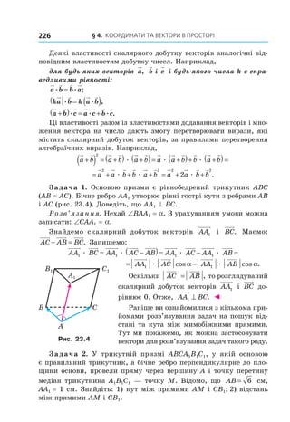 § 4. КООрДиНАти тА ВеКтОри В ПрОстОрі226
Деякі властивості скалярного добутку векторів аналогічні від-
повідним властивостям добутку чисел. Наприклад,
для будь-яких векторів a, b,і c і будь-якого числа k є спра-
ведливими рівності:
a b b a. . ;=
ka b k a b( ) = ( ). . ;
a b c a c b c+( ) = +. . . .
Ці властивості разом із властивостями додавання векторів і мно-
ження вектора на число дають змогу перетворювати вирази, які
містять скалярний добуток векторів, за правилами перетворення
алгебраїчних виразів. Наприклад,
a b a b a b a a b b a b+( ) = +( ) +( )= +( )+ +( )=
2
æ æ æ
= + + + = + +a a b b a b a a b b
2 2 2 2
2æ æ æ .
Задача 1. Основою призми є рівнобедрений трикутник ABC
(AB = AC). Бічне ребро AA1 утворює рівні гострі кути з ребрами AB
і AC (рис. 23.4). Доведіть, що AA1 ^ BC.
Розв’язання. Нехай ∠BAA1 = a. З урахуванням умови можна
записати: ∠CAA1 = a.
Знайдемо скалярний добуток векторів AA1 і BC. Маємо:
AC AB BC− = . Запишемо:
AA BC AA AC AB AA AC A1 1 1æ æ æ= −( )= − AA AB1 æ =
= −AA AC AA AB1 1æ æcos cos .α α
Оскільки AC AB= , то розглядуваний
скалярний добуток векторів AA1 і BC до-
рівнює 0. Отже, AA BC1 ⊥ . ◄
Раніше ви ознайомилися з кількома при-
йомами розв’язування задач на пошук від-
стані та кута між мимобіжними прямими.
Тут ми покажемо, як можна застосовувати
вектори для розв’язування задач такого роду.
Задача 2. У трикутній призмі ABCA1B1C1, у якій основою
є правильний трикутник, а бічне ребро перпендикулярне до пло-
щини основи, провели пряму через вершину А і точку перетину
медіан трикутника A1B1C1 — точку М. Відомо, що AB = 6 см,
AA1 = 1 см. Знайдіть: 1) кут між прямими АМ і CB1; 2) відстань
між прямими АМ і CB1.
C1
A1
B1
B C
A
Рис. 23.4
Право для безоплатного розміщення підручника в мережі Інтернет має
Міністерство освіти і науки України http://mon.gov.ua/ та Інститут модернізації змісту освіти https://imzo.gov.ua
 