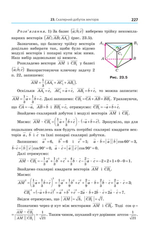 23. скалярний добуток векторів 227
Розв’язання. 1) За базис a b c; ;( ) виберемо трійку некомпла-
нарних векторів AC AB AA; ; 1( ) (рис. 23.5).
Зазначимо, що базисну трійку векторів
доцільно вибирати так, щоби було відомо
модулі векторів і попарні кути між ними.
Наш вибір задовольняє ці вимоги.
Розкладемо вектори AM і CB1 у базисі
a b c; ;( ) Використовуючи ключову задачу 2
п. 22, запишемо:
AM AA AC AB= + +( )1
3
1 1 1 .
Оскільки AA c1 = , AC a c1 = + , AB b c1 = + , то можна записати:
AM a b c= + +
1
3
1
3
. Далі запишемо: CB CA AB BB1 1= + + . Ураховуючи,
що CA a= − , AB b= і BB c1 = , отримуємо: CB a b c1 = − + + .
Знайдемо скалярний добуток і модулі векторів AM і CB1.
Маємо: AM CB a b c a b cæ æ1
1
3
1
3
= + +



 − + +( ). Зрозуміло, що для
подальших обчислень нам будуть потрібні скалярні квадрати век-
торів a, b і c та їхні попарні скалярні добутки.
Запишемо: a
2
6= , b
2
6= і c
2
1= ; a b a bæ = ° =cos ,60 3
b c b c. cos ,= ° =90 0 a c a cæ = ° =cos .90 0
Далі отримуємо:
AM CB a b c b c a cæ æ æ1
2 2 21
3
1
3
4
3
2
3
2 2 1= − + + + − = − + + ++ − =0 0 1.
Знайдемо скалярні квадрати векторів AM і CB1.
Маємо:
AM a b c a b c a b
2
2
2 2 21
3
1
3
1
9
1
9
2
9
2
3
= + +



 = + + + +æ bb c a cæ æ+ =
2
3
3;
CB a b c a b c a b b c a c1
2 2 2 2 2
2 2 2= − + +( ) = + + − + +æ æ æ = 7.
Звідси отримуємо, що AM = 3, CB1 7= .
Позначимо через j кут між векторами AM і CB1. Тоді cos j =
cos .ϕ = =
AM CB
AM CB
æ 1
1
1
21
Таким чином, шуканий кут дорівнює arccos .
1
21
A B
C
C1
B1A1
M
Рис. 23.5
Право для безоплатного розміщення підручника в мережі Інтернет має
Міністерство освіти і науки України http://mon.gov.ua/ та Інститут модернізації змісту освіти https://imzo.gov.ua
 