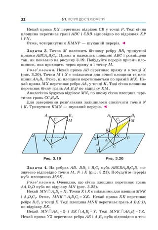 § 1. ВстУП ДО стереОМетрії22
Нехай пряма KX перетинає відрізок CB у точці P. Тоді січна
площина перетинає грані ABC і CDB відповідно по відрізках KP
і PN.
Отже, чотирикутник KMNP — шуканий переріз. ◄
Задача 3. Точка M належить бічному ребру BB1 трикутної
призми ABCA1B1C1. Пряма a належить площині ABC і розміщена
так, як показано на рисунку 3.19. Побудуйте переріз призми пло-
щиною, яка проходить через пряму a і точку M.
Розв’язання. Нехай пряма AB перетинає пряму a в точці X
(рис. 3.20). Точки M і X є спільними для січної площини та пло-
щини AA1B1. Отже, ці площини перетинаються по прямій MX. Не-
хай пряма MX перетинає ребро AA1 у точці K. Тоді січна площина
перетинає бічну грань AA1B1B по відрізку KM.
Аналогічно будуємо відрізок MN, по якому січна площина пере-
тинає грань CC1B1B.
Для завершення розв’язання залишилося сполучити точки N
і K. Трикутник KMN — шуканий переріз. ◄
A
C
B
M
a
B1
C1
A1
A
C
B
M
K
N
X
Y
a
B1
C1
A1
Рис. 3.19 Рис. 3.20
Задача 4. На ребрах AD, DD1 і B1C1 куба ABCDA1B1C1D1 по-
значено відповідно точки M, N і K (рис. 3.21). Побудуйте переріз
куба площиною MNK.
Розв’язання. Очевидно, що січна площина перетинає грань
AA1D1D куба по відрізку MN (рис. 3.22).
Нехай MN A D X∩ 1 1 = . Точки X і K є спільними для площин MNK
і A1D1C1. Отже, MNK A D C XK∩ 1 1 1 = . Нехай пряма XK перетинає
ребро D1C1 у точці E. Тоді площина MNK перетинає грань A1B1C1D1
по відрізку EK.
Нехай MN AA Z∩ 1 = і EK A B Y∩ 1 1 = . Тоді MNK AA B YZ∩ 1 1 = .
Нехай пряма YZ перетинає ребра AB і A1B1 куба відповідно в точ-
Право для безоплатного розміщення підручника в мережі Інтернет має
Міністерство освіти і науки України http://mon.gov.ua/ та Інститут модернізації змісту освіти https://imzo.gov.ua
 